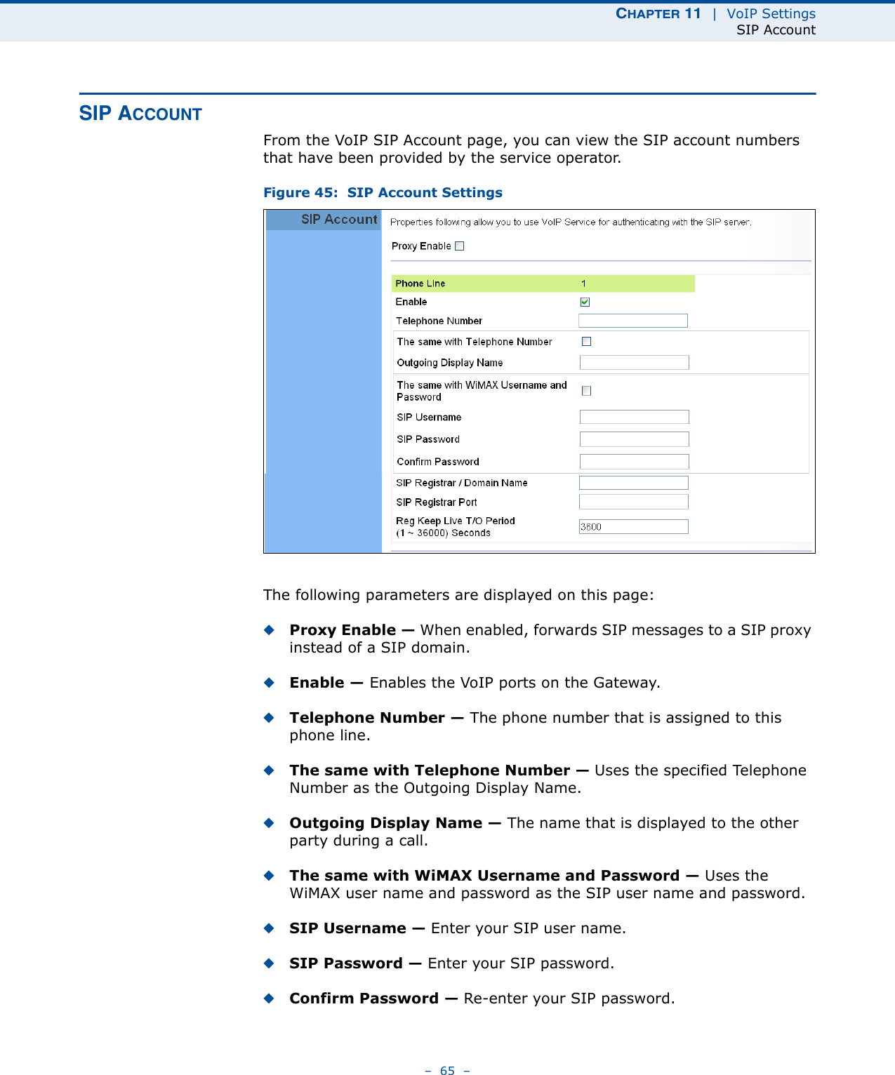 CHAPTER 11  |  VoIP SettingsSIP Account–  65  –SIP ACCOUNTFrom the VoIP SIP Account page, you can view the SIP account numbers that have been provided by the service operator. Figure 45:  SIP Account SettingsThe following parameters are displayed on this page:◆Proxy Enable — When enabled, forwards SIP messages to a SIP proxy instead of a SIP domain.◆Enable — Enables the VoIP ports on the Gateway.◆Telephone Number — The phone number that is assigned to this phone line.◆The same with Telephone Number — Uses the specified Telephone Number as the Outgoing Display Name.◆Outgoing Display Name — The name that is displayed to the other party during a call.◆The same with WiMAX Username and Password — Uses the WiMAX user name and password as the SIP user name and password.◆SIP Username — Enter your SIP user name.◆SIP Password — Enter your SIP password.◆Confirm Password — Re-enter your SIP password.