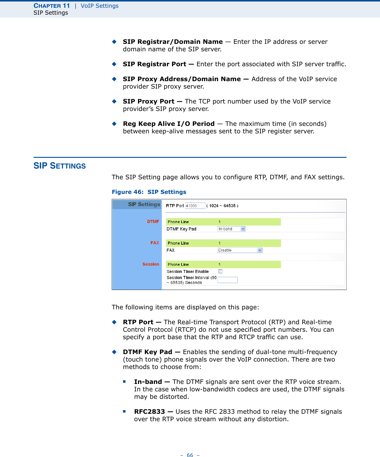 CHAPTER 11  |  VoIP SettingsSIP Settings–  66  –◆SIP Registrar/Domain Name — Enter the IP address or server domain name of the SIP server.◆SIP Registrar Port — Enter the port associated with SIP server traffic.◆SIP Proxy Address/Domain Name — Address of the VoIP service provider SIP proxy server.◆SIP Proxy Port — The TCP port number used by the VoIP service provider’s SIP proxy server. ◆Reg Keep Alive I/O Period — The maximum time (in seconds) between keep-alive messages sent to the SIP register server. SIP SETTINGSThe SIP Setting page allows you to configure RTP, DTMF, and FAX settings.Figure 46:  SIP SettingsThe following items are displayed on this page:◆RTP Port — The Real-time Transport Protocol (RTP) and Real-time Control Protocol (RTCP) do not use specified port numbers. You can specify a port base that the RTP and RTCP traffic can use. ◆DTMF Key Pad — Enables the sending of dual-tone multi-frequency (touch tone) phone signals over the VoIP connection. There are two methods to choose from:■In-band — The DTMF signals are sent over the RTP voice stream. In the case when low-bandwidth codecs are used, the DTMF signals may be distorted.■RFC2833 — Uses the RFC 2833 method to relay the DTMF signals over the RTP voice stream without any distortion. 