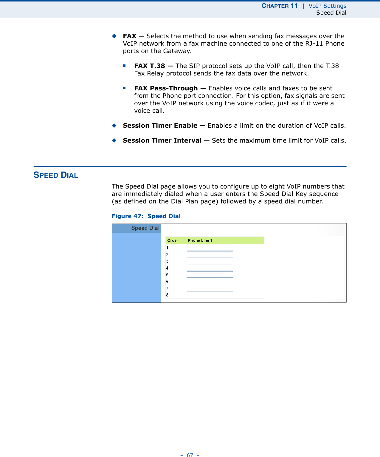 CHAPTER 11  |  VoIP SettingsSpeed Dial–  67  –◆FAX — Selects the method to use when sending fax messages over the VoIP network from a fax machine connected to one of the RJ-11 Phone ports on the Gateway. ■FAX T.38 — The SIP protocol sets up the VoIP call, then the T.38 Fax Relay protocol sends the fax data over the network.■FAX Pass-Through — Enables voice calls and faxes to be sent from the Phone port connection. For this option, fax signals are sent over the VoIP network using the voice codec, just as if it were a voice call.◆Session Timer Enable — Enables a limit on the duration of VoIP calls.◆Session Timer Interval — Sets the maximum time limit for VoIP calls.SPEED DIALThe Speed Dial page allows you to configure up to eight VoIP numbers that are immediately dialed when a user enters the Speed Dial Key sequence (as defined on the Dial Plan page) followed by a speed dial number.Figure 47:  Speed Dial