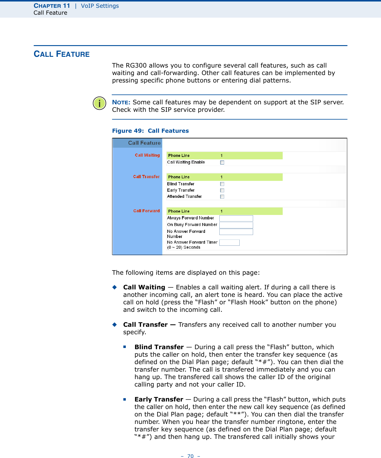 CHAPTER 11  |  VoIP SettingsCall Feature–  70  –CALL FEATUREThe RG300 allows you to configure several call features, such as call waiting and call-forwarding. Other call features can be implemented by pressing specific phone buttons or entering dial patterns. NOTE: Some call features may be dependent on support at the SIP server. Check with the SIP service provider.Figure 49:  Call FeaturesThe following items are displayed on this page:◆Call Waiting — Enables a call waiting alert. If during a call there is another incoming call, an alert tone is heard. You can place the active call on hold (press the “Flash” or “Flash Hook” button on the phone) and switch to the incoming call. ◆Call Transfer — Transfers any received call to another number you specify. ■Blind Transfer — During a call press the “Flash” button, which puts the caller on hold, then enter the transfer key sequence (as defined on the Dial Plan page; default “*#”). You can then dial the transfer number. The call is transfered immediately and you can hang up. The transfered call shows the caller ID of the original calling party and not your caller ID.■Early Transfer — During a call press the “Flash” button, which puts the caller on hold, then enter the new call key sequence (as defined on the Dial Plan page; default “**”). You can then dial the transfer number. When you hear the transfer number ringtone, enter the transfer key sequence (as defined on the Dial Plan page; default “*#”) and then hang up. The transfered call initially shows your 