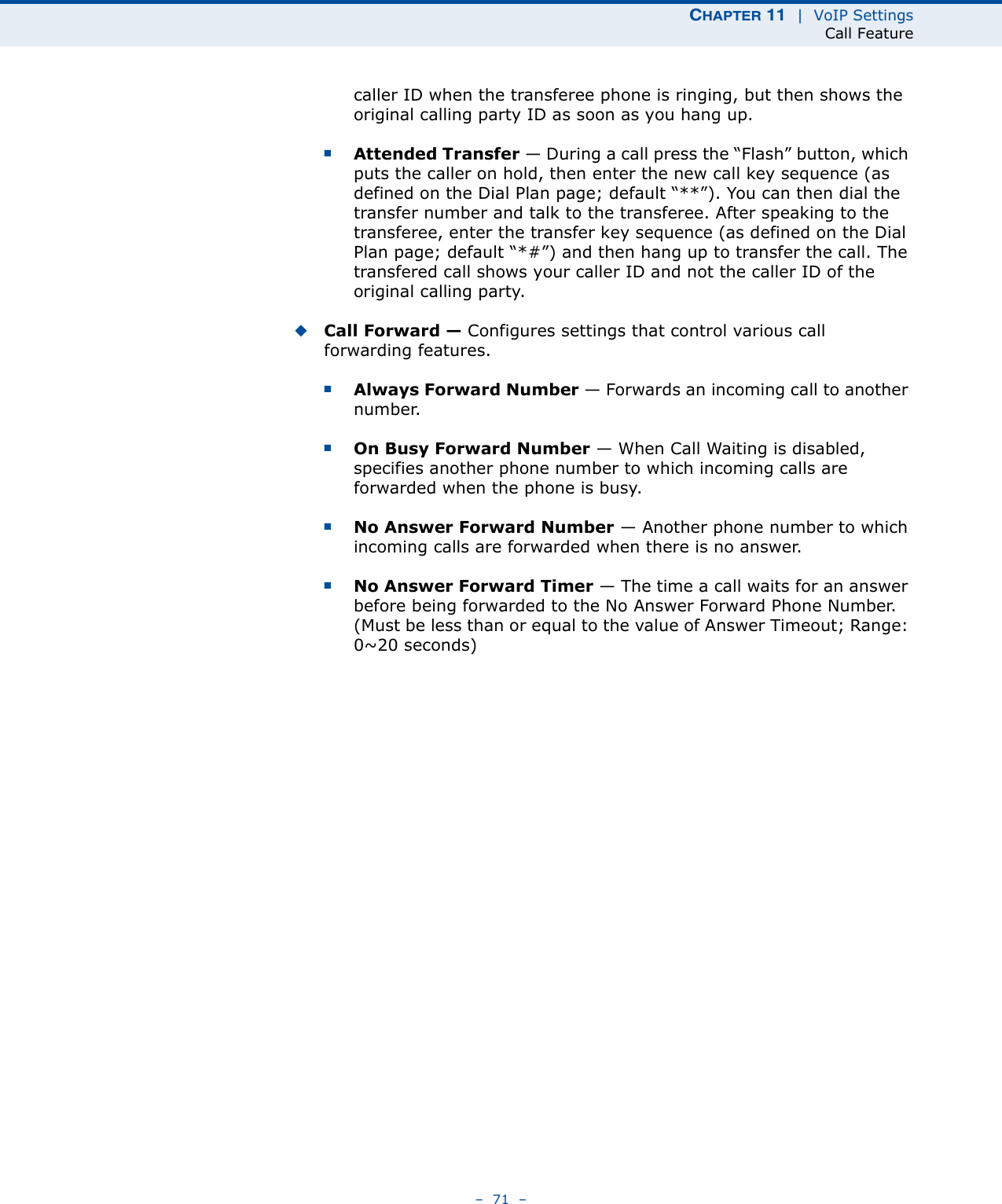 CHAPTER 11  |  VoIP SettingsCall Feature–  71  –caller ID when the transferee phone is ringing, but then shows the original calling party ID as soon as you hang up.■Attended Transfer — During a call press the “Flash” button, which puts the caller on hold, then enter the new call key sequence (as defined on the Dial Plan page; default “**”). You can then dial the transfer number and talk to the transferee. After speaking to the transferee, enter the transfer key sequence (as defined on the Dial Plan page; default “*#”) and then hang up to transfer the call. The transfered call shows your caller ID and not the caller ID of the original calling party.◆Call Forward — Configures settings that control various call forwarding features.■Always Forward Number — Forwards an incoming call to another number.■On Busy Forward Number — When Call Waiting is disabled, specifies another phone number to which incoming calls are forwarded when the phone is busy.■No Answer Forward Number — Another phone number to which incoming calls are forwarded when there is no answer.■No Answer Forward Timer — The time a call waits for an answer before being forwarded to the No Answer Forward Phone Number. (Must be less than or equal to the value of Answer Timeout; Range: 0~20 seconds)