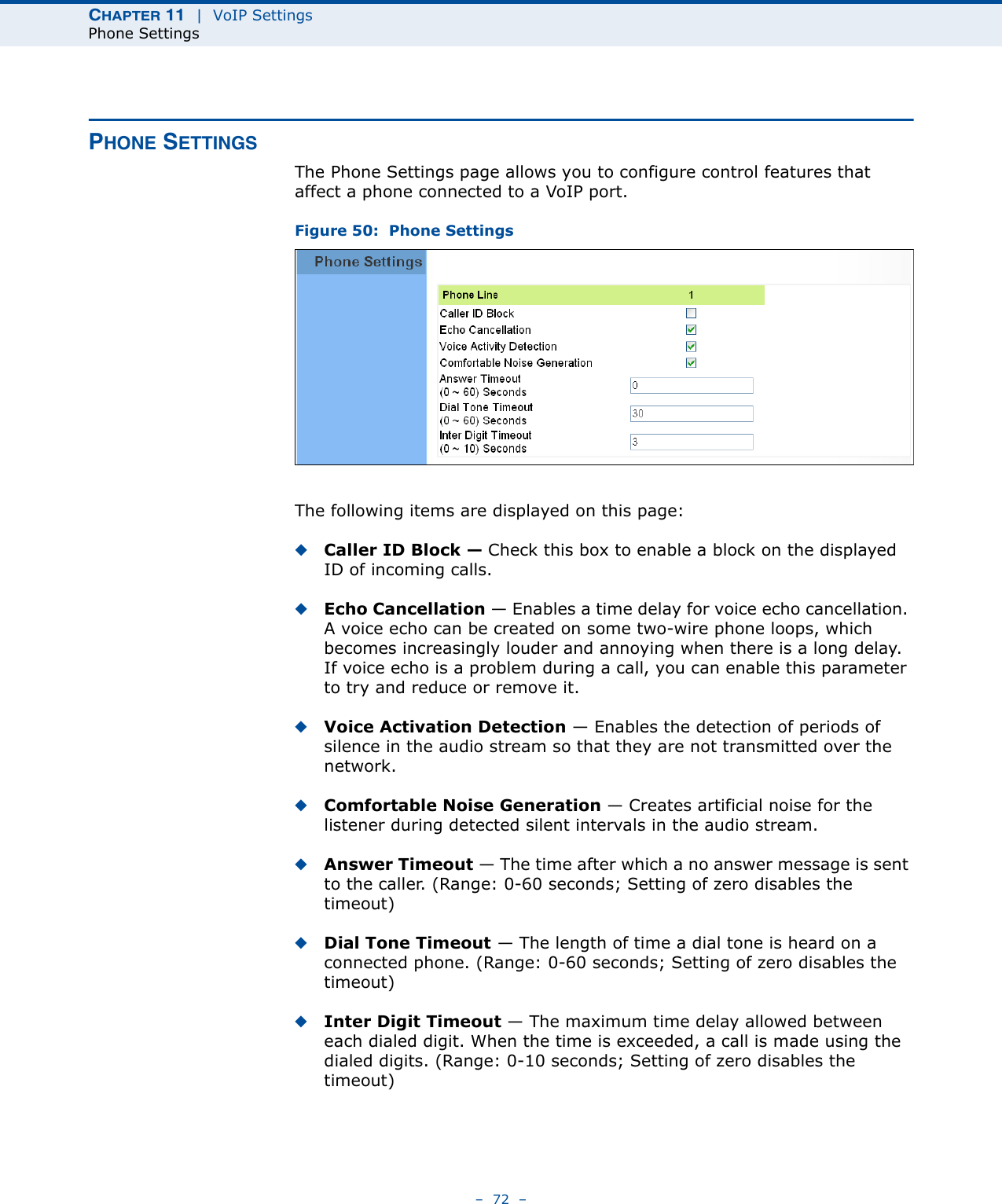 CHAPTER 11  |  VoIP SettingsPhone Settings–  72  –PHONE SETTINGSThe Phone Settings page allows you to configure control features that affect a phone connected to a VoIP port.Figure 50:  Phone SettingsThe following items are displayed on this page:◆Caller ID Block — Check this box to enable a block on the displayed ID of incoming calls. ◆Echo Cancellation — Enables a time delay for voice echo cancellation. A voice echo can be created on some two-wire phone loops, which becomes increasingly louder and annoying when there is a long delay. If voice echo is a problem during a call, you can enable this parameter to try and reduce or remove it. ◆Voice Activation Detection — Enables the detection of periods of silence in the audio stream so that they are not transmitted over the network. ◆Comfortable Noise Generation — Creates artificial noise for the listener during detected silent intervals in the audio stream. ◆Answer Timeout — The time after which a no answer message is sent to the caller. (Range: 0-60 seconds; Setting of zero disables the timeout)◆Dial Tone Timeout — The length of time a dial tone is heard on a connected phone. (Range: 0-60 seconds; Setting of zero disables the timeout)◆Inter Digit Timeout — The maximum time delay allowed between each dialed digit. When the time is exceeded, a call is made using the dialed digits. (Range: 0-10 seconds; Setting of zero disables the timeout)