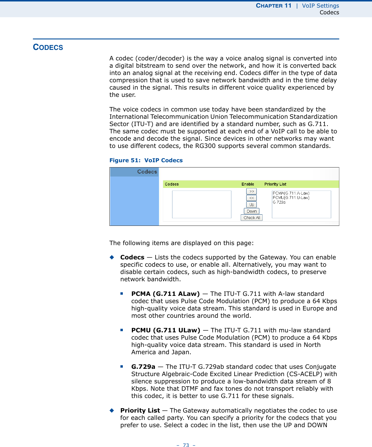 CHAPTER 11  |  VoIP SettingsCodecs–  73  –CODECSA codec (coder/decoder) is the way a voice analog signal is converted into a digital bitstream to send over the network, and how it is converted back into an analog signal at the receiving end. Codecs differ in the type of data compression that is used to save network bandwidth and in the time delay caused in the signal. This results in different voice quality experienced by the user. The voice codecs in common use today have been standardized by the International Telecommunication Union Telecommunication Standardization Sector (ITU-T) and are identified by a standard number, such as G.711. The same codec must be supported at each end of a VoIP call to be able to encode and decode the signal. Since devices in other networks may want to use different codecs, the RG300 supports several common standards.Figure 51:  VoIP CodecsThe following items are displayed on this page:◆Codecs — Lists the codecs supported by the Gateway. You can enable specific codecs to use, or enable all. Alternatively, you may want to disable certain codecs, such as high-bandwidth codecs, to preserve network bandwidth.■PCMA (G.711 ALaw) — The ITU-T G.711 with A-law standard codec that uses Pulse Code Modulation (PCM) to produce a 64 Kbps high-quality voice data stream. This standard is used in Europe and most other countries around the world.■PCMU (G.711 ULaw) — The ITU-T G.711 with mu-law standard codec that uses Pulse Code Modulation (PCM) to produce a 64 Kbps high-quality voice data stream. This standard is used in North America and Japan.■G.729a — The ITU-T G.729ab standard codec that uses Conjugate Structure Algebraic-Code Excited Linear Prediction (CS-ACELP) with silence suppression to produce a low-bandwidth data stream of 8 Kbps. Note that DTMF and fax tones do not transport reliably with this codec, it is better to use G.711 for these signals.◆Priority List — The Gateway automatically negotiates the codec to use for each called party. You can specify a priority for the codecs that you prefer to use. Select a codec in the list, then use the UP and DOWN 