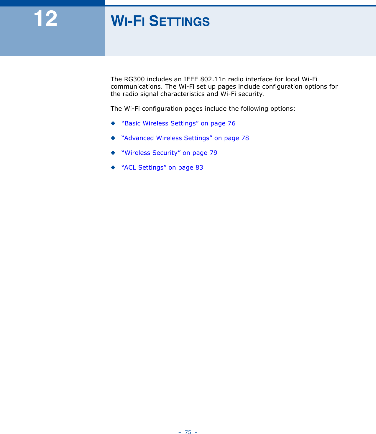 –  75  –12 WI-FI SETTINGSThe RG300 includes an IEEE 802.11n radio interface for local Wi-Fi communications. The Wi-Fi set up pages include configuration options for the radio signal characteristics and Wi-Fi security. The Wi-Fi configuration pages include the following options:◆“Basic Wireless Settings” on page 76◆“Advanced Wireless Settings” on page 78◆“Wireless Security” on page 79◆“ACL Settings” on page 83