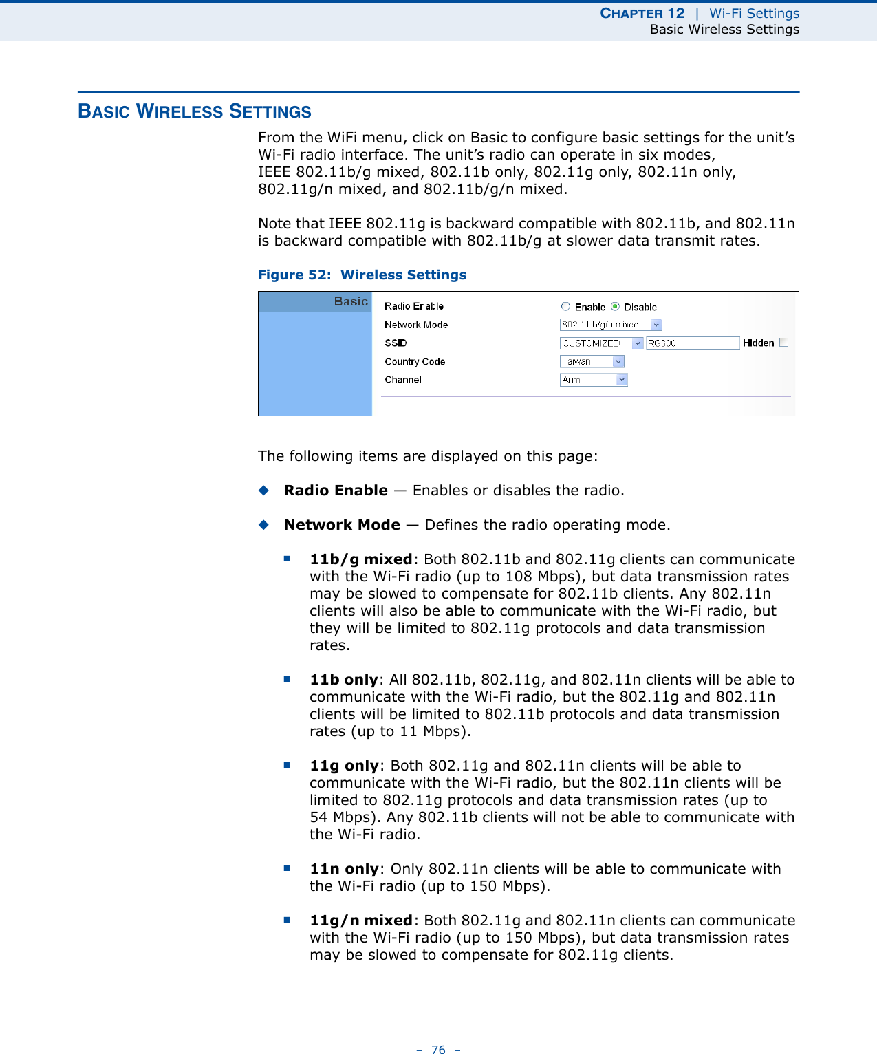 CHAPTER 12  |  Wi-Fi SettingsBasic Wireless Settings–  76  –BASIC WIRELESS SETTINGSFrom the WiFi menu, click on Basic to configure basic settings for the unit’s Wi-Fi radio interface. The unit’s radio can operate in six modes, IEEE 802.11b/g mixed, 802.11b only, 802.11g only, 802.11n only, 802.11g/n mixed, and 802.11b/g/n mixed.Note that IEEE 802.11g is backward compatible with 802.11b, and 802.11n is backward compatible with 802.11b/g at slower data transmit rates.Figure 52:  Wireless SettingsThe following items are displayed on this page:◆Radio Enable — Enables or disables the radio.◆Network Mode — Defines the radio operating mode. ■11b/g mixed: Both 802.11b and 802.11g clients can communicate with the Wi-Fi radio (up to 108 Mbps), but data transmission rates may be slowed to compensate for 802.11b clients. Any 802.11n clients will also be able to communicate with the Wi-Fi radio, but they will be limited to 802.11g protocols and data transmission rates.■11b only: All 802.11b, 802.11g, and 802.11n clients will be able to communicate with the Wi-Fi radio, but the 802.11g and 802.11n clients will be limited to 802.11b protocols and data transmission rates (up to 11 Mbps).■11g only: Both 802.11g and 802.11n clients will be able to communicate with the Wi-Fi radio, but the 802.11n clients will be limited to 802.11g protocols and data transmission rates (up to 54 Mbps). Any 802.11b clients will not be able to communicate with the Wi-Fi radio.■11n only: Only 802.11n clients will be able to communicate with the Wi-Fi radio (up to 150 Mbps).■11g/n mixed: Both 802.11g and 802.11n clients can communicate with the Wi-Fi radio (up to 150 Mbps), but data transmission rates may be slowed to compensate for 802.11g clients.