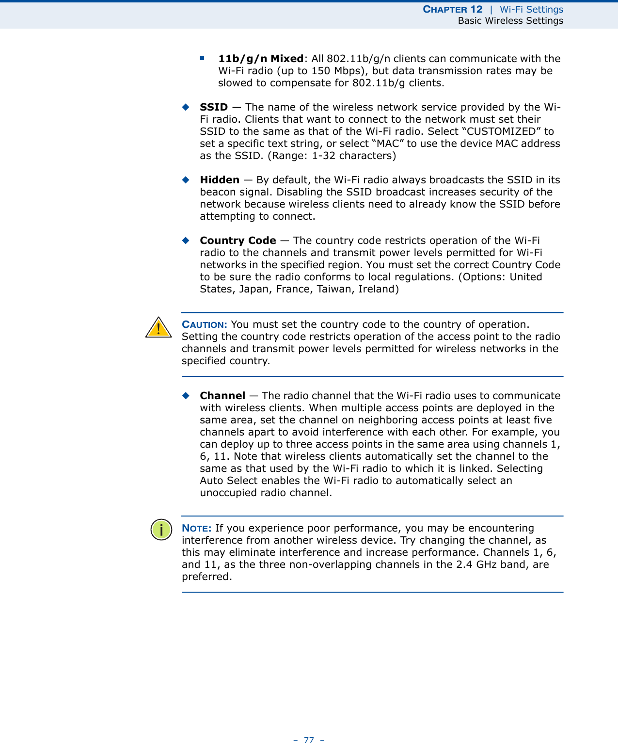 CHAPTER 12  |  Wi-Fi SettingsBasic Wireless Settings–  77  –■11b/g/n Mixed: All 802.11b/g/n clients can communicate with the Wi-Fi radio (up to 150 Mbps), but data transmission rates may be slowed to compensate for 802.11b/g clients.◆SSID — The name of the wireless network service provided by the Wi-Fi radio. Clients that want to connect to the network must set their SSID to the same as that of the Wi-Fi radio. Select “CUSTOMIZED” to set a specific text string, or select “MAC” to use the device MAC address as the SSID. (Range: 1-32 characters)◆Hidden — By default, the Wi-Fi radio always broadcasts the SSID in its beacon signal. Disabling the SSID broadcast increases security of the network because wireless clients need to already know the SSID before attempting to connect. ◆Country Code — The country code restricts operation of the Wi-Fi radio to the channels and transmit power levels permitted for Wi-Fi networks in the specified region. You must set the correct Country Code to be sure the radio conforms to local regulations. (Options: United States, Japan, France, Taiwan, Ireland) CAUTION: You must set the country code to the country of operation. Setting the country code restricts operation of the access point to the radio channels and transmit power levels permitted for wireless networks in the specified country.◆Channel — The radio channel that the Wi-Fi radio uses to communicate with wireless clients. When multiple access points are deployed in the same area, set the channel on neighboring access points at least five channels apart to avoid interference with each other. For example, you can deploy up to three access points in the same area using channels 1, 6, 11. Note that wireless clients automatically set the channel to the same as that used by the Wi-Fi radio to which it is linked. Selecting Auto Select enables the Wi-Fi radio to automatically select an unoccupied radio channel. NOTE: If you experience poor performance, you may be encountering interference from another wireless device. Try changing the channel, as this may eliminate interference and increase performance. Channels 1, 6, and 11, as the three non-overlapping channels in the 2.4 GHz band, are preferred.