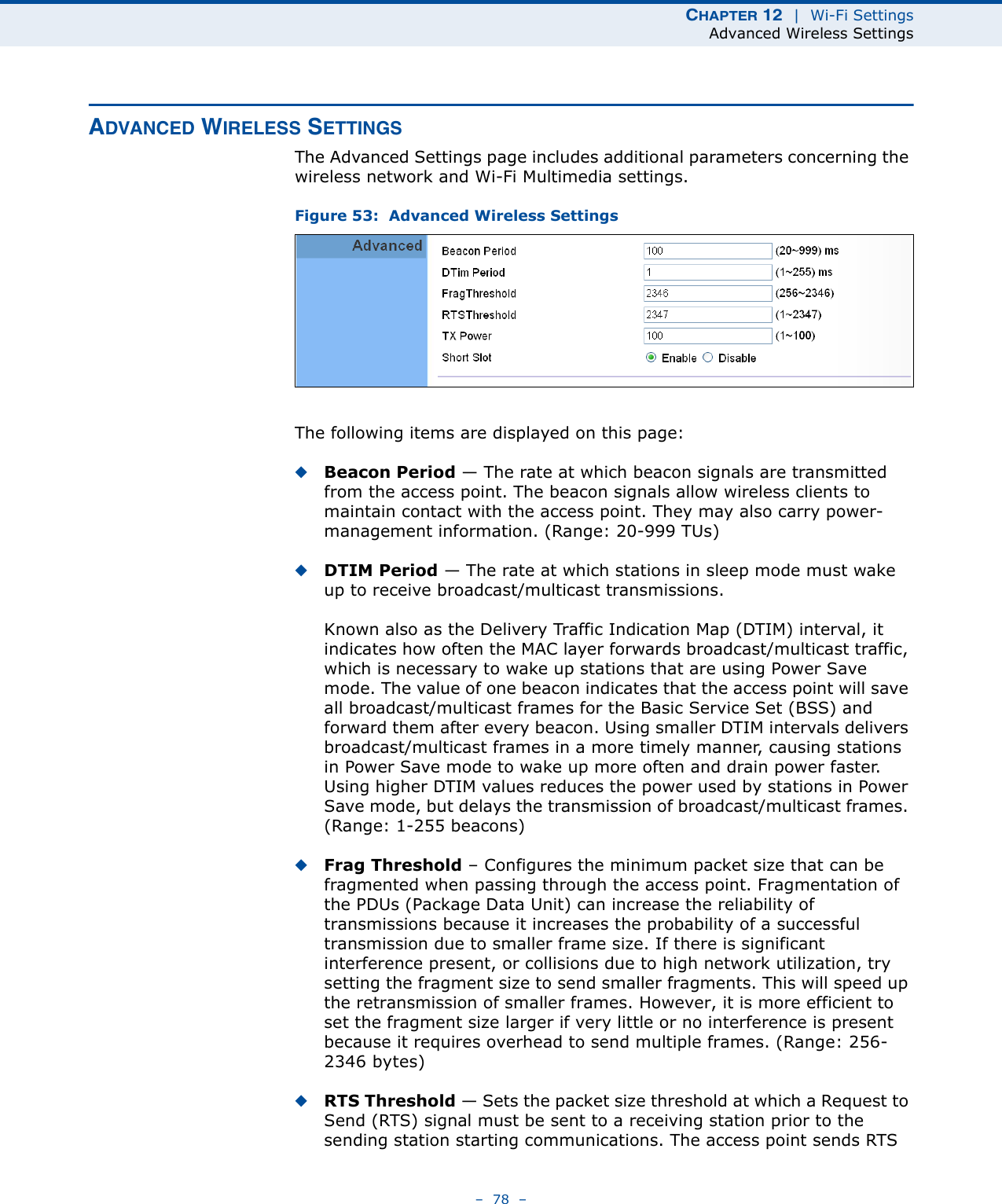 CHAPTER 12  |  Wi-Fi SettingsAdvanced Wireless Settings–  78  –ADVANCED WIRELESS SETTINGSThe Advanced Settings page includes additional parameters concerning the wireless network and Wi-Fi Multimedia settings.Figure 53:  Advanced Wireless SettingsThe following items are displayed on this page:◆Beacon Period — The rate at which beacon signals are transmitted from the access point. The beacon signals allow wireless clients to maintain contact with the access point. They may also carry power-management information. (Range: 20-999 TUs)◆DTIM Period — The rate at which stations in sleep mode must wake up to receive broadcast/multicast transmissions. Known also as the Delivery Traffic Indication Map (DTIM) interval, it indicates how often the MAC layer forwards broadcast/multicast traffic, which is necessary to wake up stations that are using Power Save mode. The value of one beacon indicates that the access point will save all broadcast/multicast frames for the Basic Service Set (BSS) and forward them after every beacon. Using smaller DTIM intervals delivers broadcast/multicast frames in a more timely manner, causing stations in Power Save mode to wake up more often and drain power faster. Using higher DTIM values reduces the power used by stations in Power Save mode, but delays the transmission of broadcast/multicast frames. (Range: 1-255 beacons)◆Frag Threshold – Configures the minimum packet size that can be fragmented when passing through the access point. Fragmentation of the PDUs (Package Data Unit) can increase the reliability of transmissions because it increases the probability of a successful transmission due to smaller frame size. If there is significant interference present, or collisions due to high network utilization, try setting the fragment size to send smaller fragments. This will speed up the retransmission of smaller frames. However, it is more efficient to set the fragment size larger if very little or no interference is present because it requires overhead to send multiple frames. (Range: 256-2346 bytes)◆RTS Threshold — Sets the packet size threshold at which a Request to Send (RTS) signal must be sent to a receiving station prior to the sending station starting communications. The access point sends RTS 