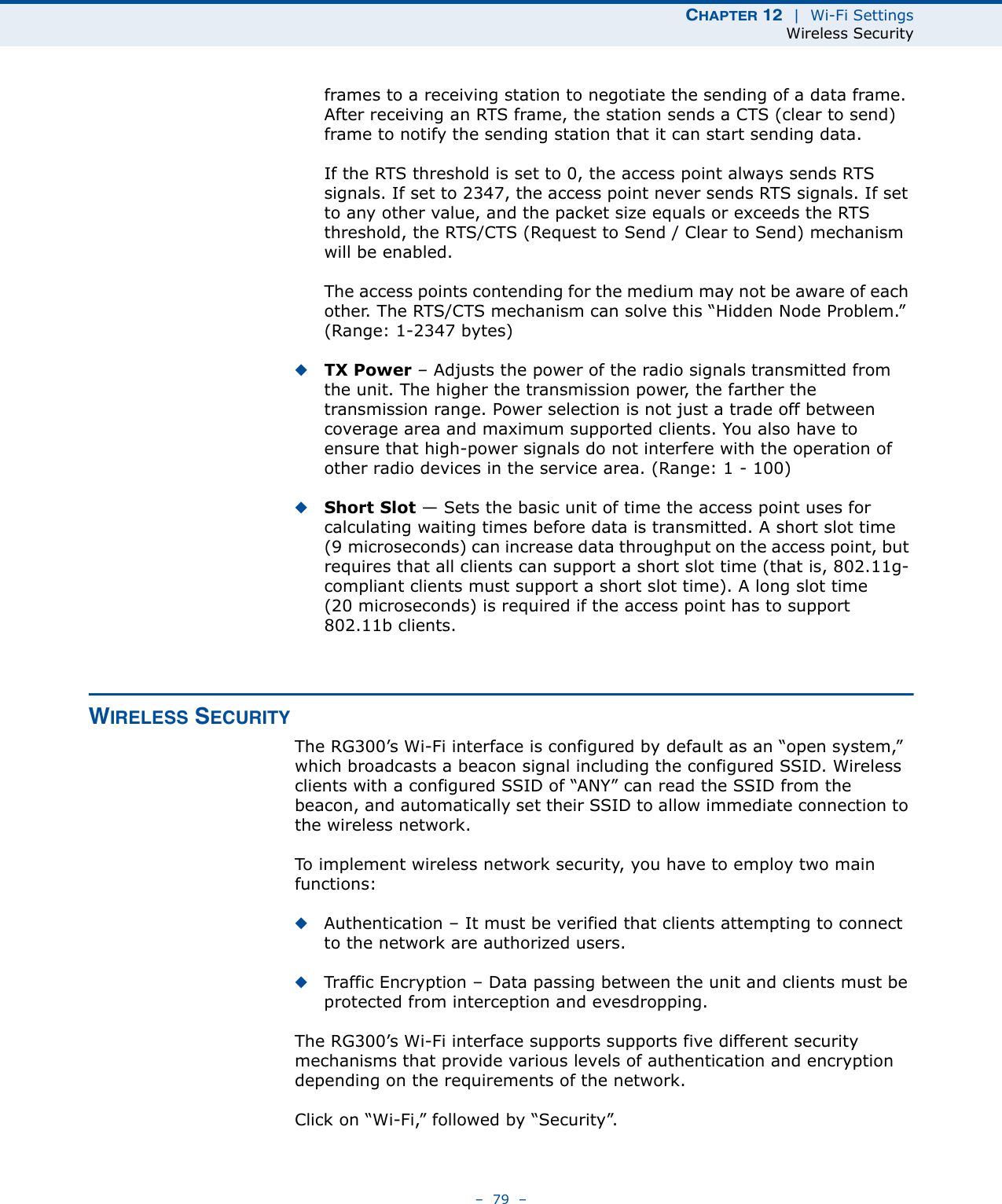 CHAPTER 12  |  Wi-Fi SettingsWireless Security–  79  –frames to a receiving station to negotiate the sending of a data frame. After receiving an RTS frame, the station sends a CTS (clear to send) frame to notify the sending station that it can start sending data.If the RTS threshold is set to 0, the access point always sends RTS signals. If set to 2347, the access point never sends RTS signals. If set to any other value, and the packet size equals or exceeds the RTS threshold, the RTS/CTS (Request to Send / Clear to Send) mechanism will be enabled.The access points contending for the medium may not be aware of each other. The RTS/CTS mechanism can solve this “Hidden Node Problem.” (Range: 1-2347 bytes)◆TX Power – Adjusts the power of the radio signals transmitted from the unit. The higher the transmission power, the farther the transmission range. Power selection is not just a trade off between coverage area and maximum supported clients. You also have to ensure that high-power signals do not interfere with the operation of other radio devices in the service area. (Range: 1 - 100)◆Short Slot — Sets the basic unit of time the access point uses for calculating waiting times before data is transmitted. A short slot time (9 microseconds) can increase data throughput on the access point, but requires that all clients can support a short slot time (that is, 802.11g-compliant clients must support a short slot time). A long slot time (20 microseconds) is required if the access point has to support 802.11b clients. WIRELESS SECURITYThe RG300’s Wi-Fi interface is configured by default as an “open system,” which broadcasts a beacon signal including the configured SSID. Wireless clients with a configured SSID of “ANY” can read the SSID from the beacon, and automatically set their SSID to allow immediate connection to the wireless network.To implement wireless network security, you have to employ two main functions:◆Authentication – It must be verified that clients attempting to connect to the network are authorized users.◆Traffic Encryption – Data passing between the unit and clients must be protected from interception and evesdropping.The RG300’s Wi-Fi interface supports supports five different security mechanisms that provide various levels of authentication and encryption depending on the requirements of the network.Click on “Wi-Fi,” followed by “Security”.