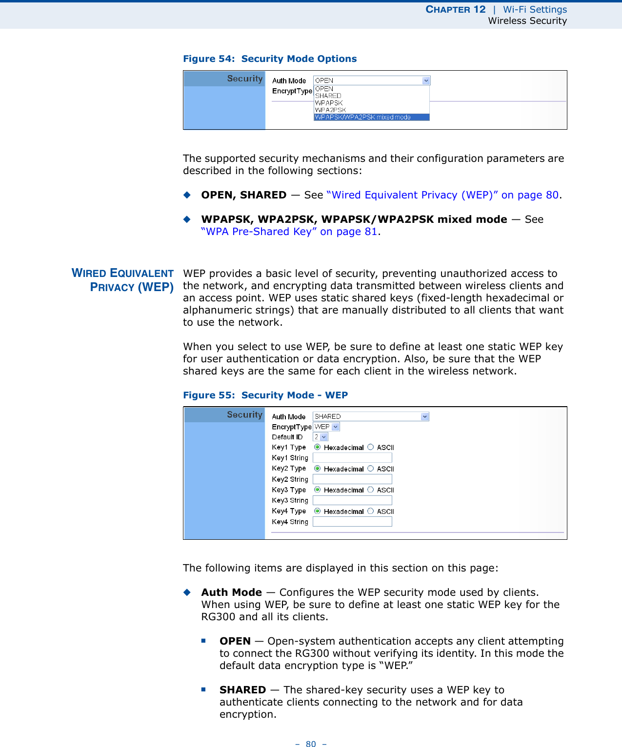 CHAPTER 12  |  Wi-Fi SettingsWireless Security–  80  –Figure 54:  Security Mode OptionsThe supported security mechanisms and their configuration parameters are described in the following sections:◆OPEN, SHARED — See “Wired Equivalent Privacy (WEP)” on page 80.◆WPAPSK, WPA2PSK, WPAPSK/WPA2PSK mixed mode — See “WPA Pre-Shared Key” on page 81.WIRED EQUIVALENTPRIVACY (WEP)WEP provides a basic level of security, preventing unauthorized access to the network, and encrypting data transmitted between wireless clients and an access point. WEP uses static shared keys (fixed-length hexadecimal or alphanumeric strings) that are manually distributed to all clients that want to use the network.When you select to use WEP, be sure to define at least one static WEP key for user authentication or data encryption. Also, be sure that the WEP shared keys are the same for each client in the wireless network.Figure 55:  Security Mode - WEPThe following items are displayed in this section on this page:◆Auth Mode — Configures the WEP security mode used by clients. When using WEP, be sure to define at least one static WEP key for the RG300 and all its clients. ■OPEN — Open-system authentication accepts any client attempting to connect the RG300 without verifying its identity. In this mode the default data encryption type is “WEP.” ■SHARED — The shared-key security uses a WEP key to authenticate clients connecting to the network and for data encryption. 