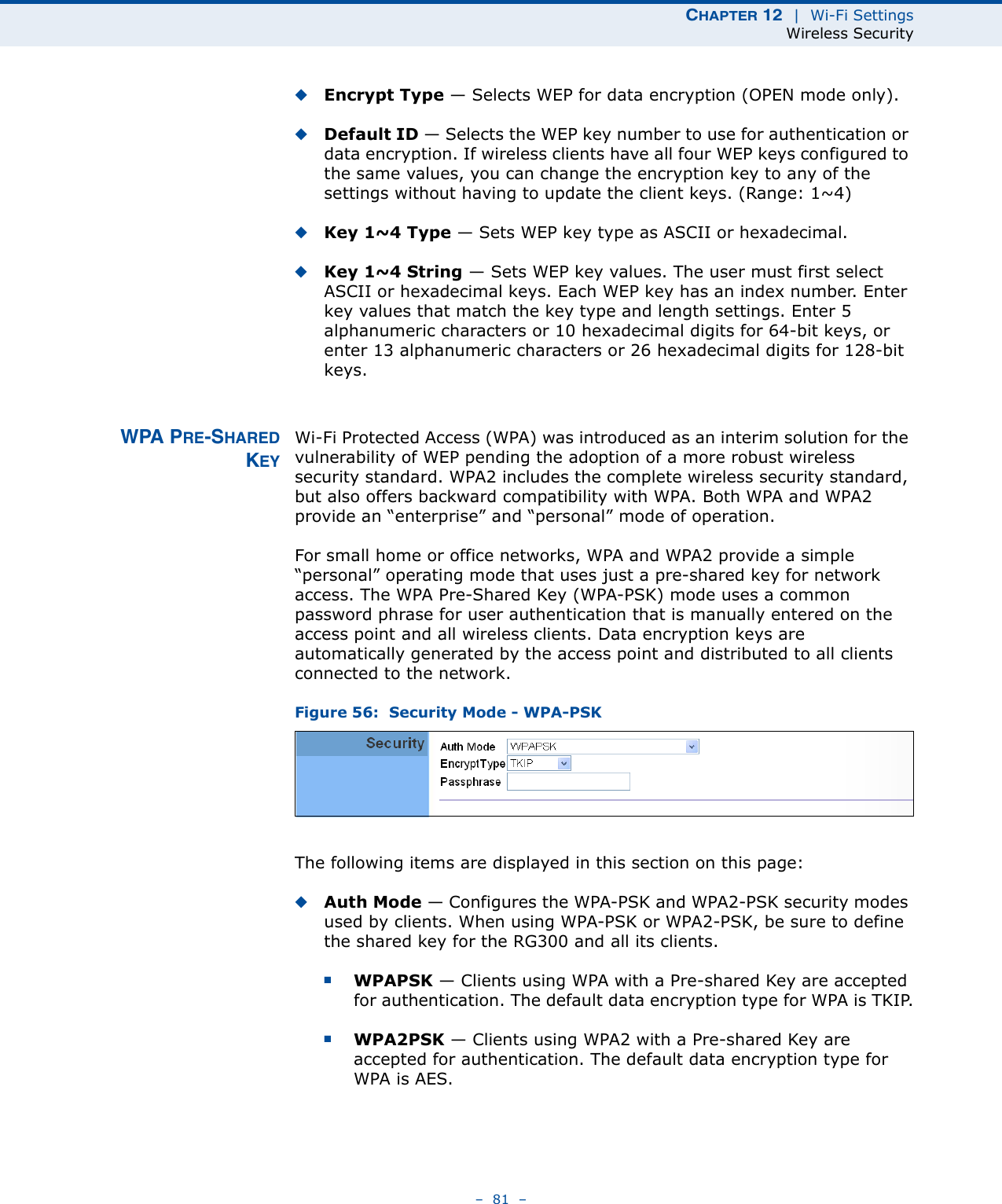 CHAPTER 12  |  Wi-Fi SettingsWireless Security–  81  –◆Encrypt Type — Selects WEP for data encryption (OPEN mode only).◆Default ID — Selects the WEP key number to use for authentication or data encryption. If wireless clients have all four WEP keys configured to the same values, you can change the encryption key to any of the settings without having to update the client keys. (Range: 1~4)◆Key 1~4 Type — Sets WEP key type as ASCII or hexadecimal. ◆Key 1~4 String — Sets WEP key values. The user must first select ASCII or hexadecimal keys. Each WEP key has an index number. Enter key values that match the key type and length settings. Enter 5 alphanumeric characters or 10 hexadecimal digits for 64-bit keys, or enter 13 alphanumeric characters or 26 hexadecimal digits for 128-bit keys. WPA PRE-SHAREDKEYWi-Fi Protected Access (WPA) was introduced as an interim solution for the vulnerability of WEP pending the adoption of a more robust wireless security standard. WPA2 includes the complete wireless security standard, but also offers backward compatibility with WPA. Both WPA and WPA2 provide an “enterprise” and “personal” mode of operation.For small home or office networks, WPA and WPA2 provide a simple “personal” operating mode that uses just a pre-shared key for network access. The WPA Pre-Shared Key (WPA-PSK) mode uses a common password phrase for user authentication that is manually entered on the access point and all wireless clients. Data encryption keys are automatically generated by the access point and distributed to all clients connected to the network.Figure 56:  Security Mode - WPA-PSKThe following items are displayed in this section on this page:◆Auth Mode — Configures the WPA-PSK and WPA2-PSK security modes used by clients. When using WPA-PSK or WPA2-PSK, be sure to define the shared key for the RG300 and all its clients. ■WPAPSK — Clients using WPA with a Pre-shared Key are accepted for authentication. The default data encryption type for WPA is TKIP.■WPA2PSK — Clients using WPA2 with a Pre-shared Key are accepted for authentication. The default data encryption type for WPA is AES.