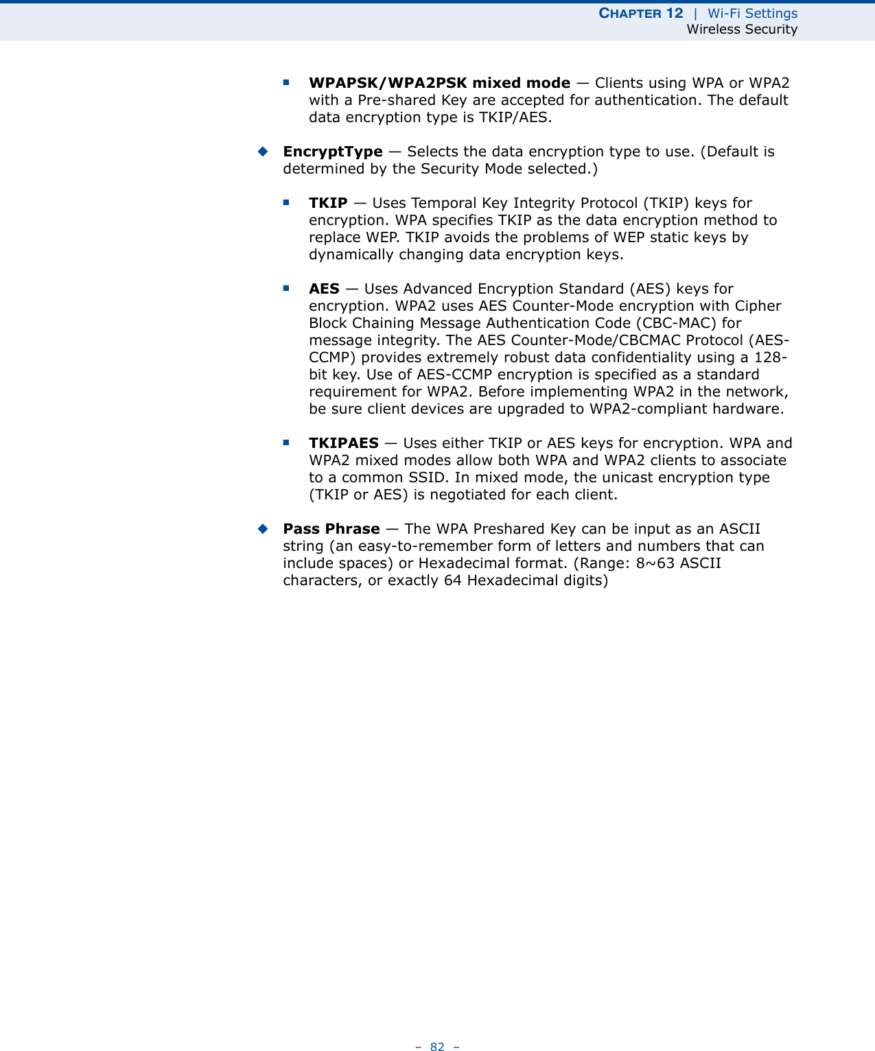 CHAPTER 12  |  Wi-Fi SettingsWireless Security–  82  –■WPAPSK/WPA2PSK mixed mode — Clients using WPA or WPA2 with a Pre-shared Key are accepted for authentication. The default data encryption type is TKIP/AES.◆EncryptType — Selects the data encryption type to use. (Default is determined by the Security Mode selected.)■TKIP — Uses Temporal Key Integrity Protocol (TKIP) keys for encryption. WPA specifies TKIP as the data encryption method to replace WEP. TKIP avoids the problems of WEP static keys by dynamically changing data encryption keys.■AES — Uses Advanced Encryption Standard (AES) keys for encryption. WPA2 uses AES Counter-Mode encryption with Cipher Block Chaining Message Authentication Code (CBC-MAC) for message integrity. The AES Counter-Mode/CBCMAC Protocol (AES-CCMP) provides extremely robust data confidentiality using a 128-bit key. Use of AES-CCMP encryption is specified as a standard requirement for WPA2. Before implementing WPA2 in the network, be sure client devices are upgraded to WPA2-compliant hardware.■TKIPAES — Uses either TKIP or AES keys for encryption. WPA and WPA2 mixed modes allow both WPA and WPA2 clients to associate to a common SSID. In mixed mode, the unicast encryption type (TKIP or AES) is negotiated for each client.◆Pass Phrase — The WPA Preshared Key can be input as an ASCII string (an easy-to-remember form of letters and numbers that can include spaces) or Hexadecimal format. (Range: 8~63 ASCII characters, or exactly 64 Hexadecimal digits)