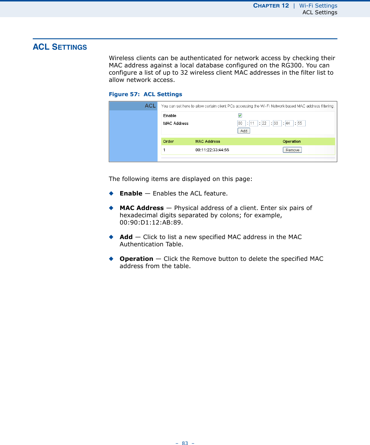 CHAPTER 12  |  Wi-Fi SettingsACL Settings–  83  –ACL SETTINGSWireless clients can be authenticated for network access by checking their MAC address against a local database configured on the RG300. You can configure a list of up to 32 wireless client MAC addresses in the filter list to  allow network access.Figure 57:  ACL SettingsThe following items are displayed on this page:◆Enable — Enables the ACL feature.◆MAC Address — Physical address of a client. Enter six pairs of hexadecimal digits separated by colons; for example, 00:90:D1:12:AB:89.◆Add — Click to list a new specified MAC address in the MAC Authentication Table. ◆Operation — Click the Remove button to delete the specified MAC address from the table.