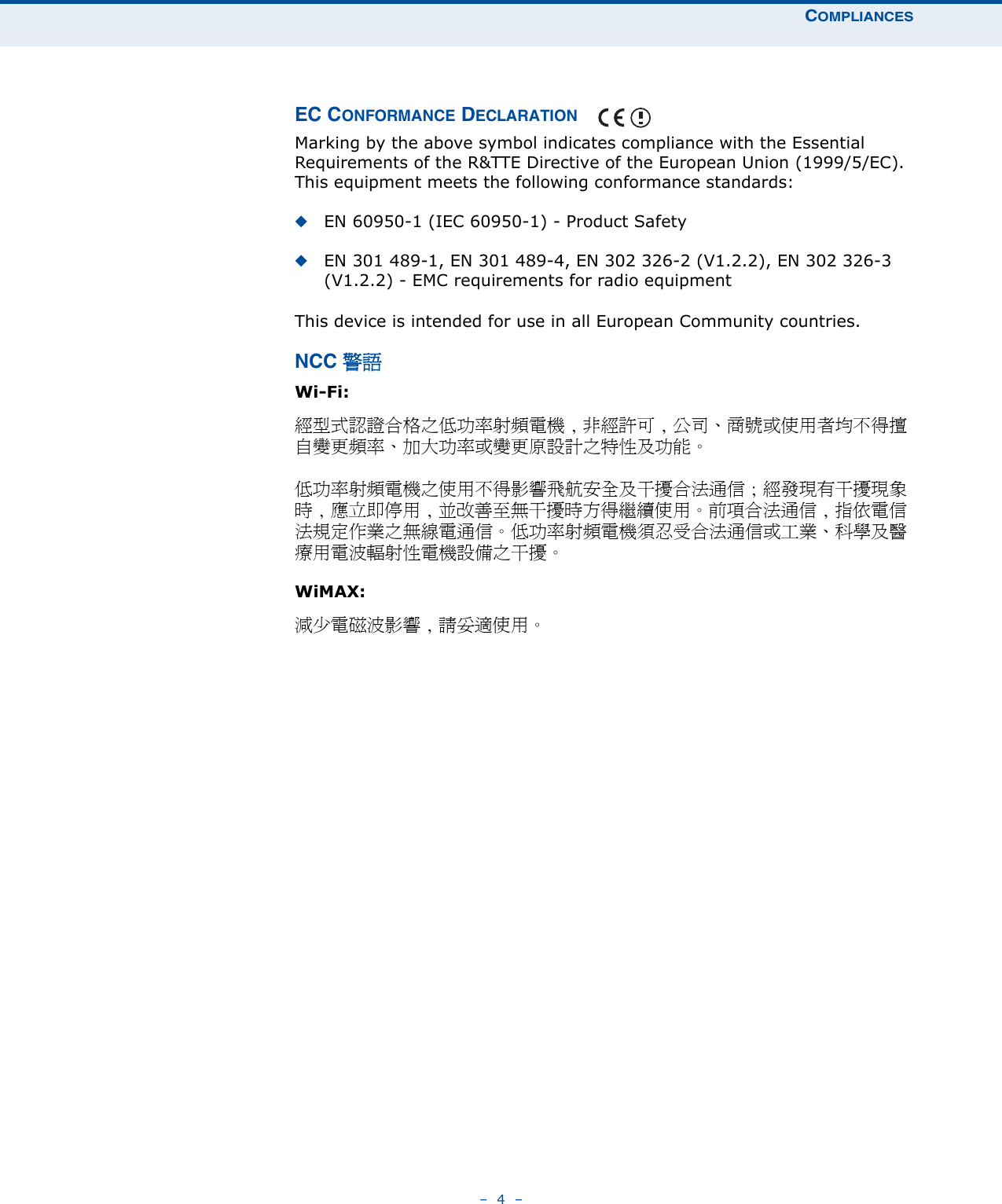 COMPLIANCES–  4  –EC CONFORMANCE DECLARATION Marking by the above symbol indicates compliance with the Essential Requirements of the R&amp;TTE Directive of the European Union (1999/5/EC). This equipment meets the following conformance standards:◆EN 60950-1 (IEC 60950-1) - Product Safety◆EN 301 489-1, EN 301 489-4, EN 302 326-2 (V1.2.2), EN 302 326-3 (V1.2.2) - EMC requirements for radio equipment This device is intended for use in all European Community countries. NCC 警語 Wi-Fi:經型式認證合格之低功率射頻電機 , 非經許可 , 公司、商號或使用者均不得擅自變更頻率、加大功率或變更原設計之特性及功能。低功率射頻電機之使用不得影響飛航安全及干擾合法通信 ; 經發現有干擾現象時 , 應立即停用 , 並改善至無干擾時方得繼續使用。前項合法通信 , 指依電信法規定作業之無線電通信。低功率射頻電機須忍受合法通信或工業、科學及醫療用電波輻射性電機設備之干擾。WiMAX:減少電磁波影響 , 請妥適使用。