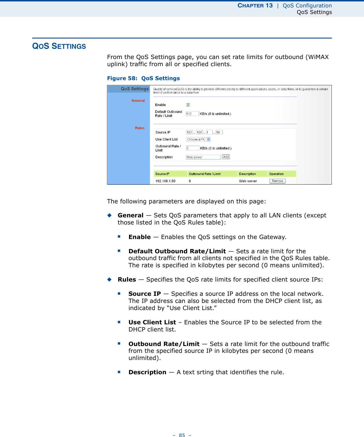 CHAPTER 13  |  QoS ConfigurationQoS Settings–  85  –QOS SETTINGSFrom the QoS Settings page, you can set rate limits for outbound (WiMAX uplink) traffic from all or specified clients.Figure 58:  QoS SettingsThe following parameters are displayed on this page:◆General — Sets QoS parameters that apply to all LAN clients (except those listed in the QoS Rules table):■Enable — Enables the QoS settings on the Gateway.■Default Outbound Rate/Limit — Sets a rate limit for the outbound traffic from all clients not specified in the QoS Rules table. The rate is specified in kilobytes per second (0 means unlimited).◆Rules — Specifies the QoS rate limits for specified client source IPs: ■Source IP — Specifies a source IP address on the local network. The IP address can also be selected from the DHCP client list, as indicated by “Use Client List.”■Use Client List – Enables the Source IP to be selected from the DHCP client list.■Outbound Rate/Limit — Sets a rate limit for the outbound traffic from the specified source IP in kilobytes per second (0 means unlimited).■Description — A text srting that identifies the rule.