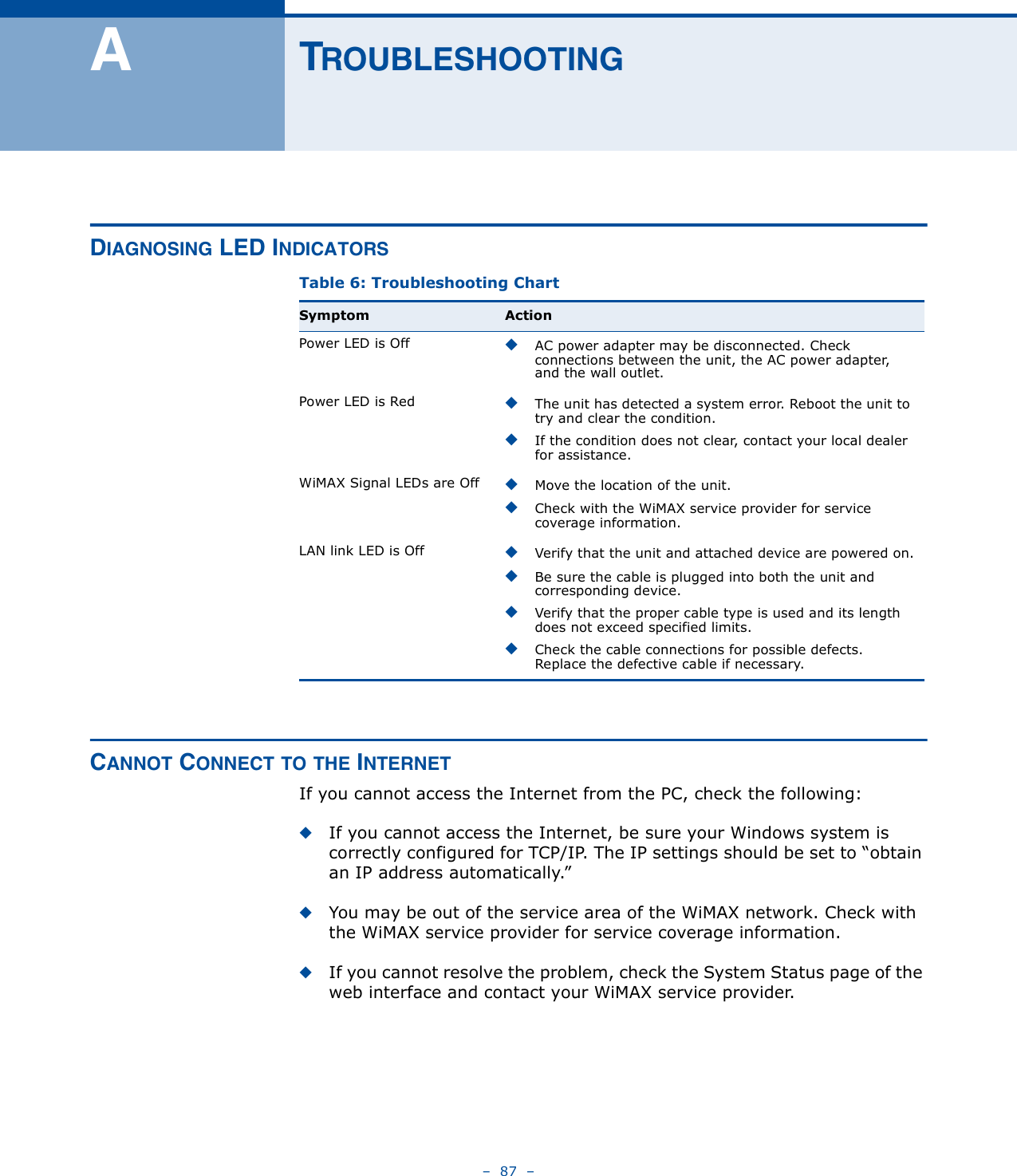 –  87  –ATROUBLESHOOTINGDIAGNOSING LED INDICATORSCANNOT CONNECT TO THE INTERNETIf you cannot access the Internet from the PC, check the following:◆If you cannot access the Internet, be sure your Windows system is correctly configured for TCP/IP. The IP settings should be set to “obtain an IP address automatically.”◆You may be out of the service area of the WiMAX network. Check with the WiMAX service provider for service coverage information.◆If you cannot resolve the problem, check the System Status page of the web interface and contact your WiMAX service provider.Table 6: Troubleshooting ChartSymptom ActionPower LED is Off ◆AC power adapter may be disconnected. Check connections between the unit, the AC power adapter, and the wall outlet.Power LED is Red ◆The unit has detected a system error. Reboot the unit to try and clear the condition.◆If the condition does not clear, contact your local dealer for assistance.WiMAX Signal LEDs are Off ◆Move the location of the unit.◆Check with the WiMAX service provider for service coverage information.LAN link LED is Off ◆Verify that the unit and attached device are powered on.◆Be sure the cable is plugged into both the unit and corresponding device.◆Verify that the proper cable type is used and its length does not exceed specified limits.◆Check the cable connections for possible defects. Replace the defective cable if necessary. 