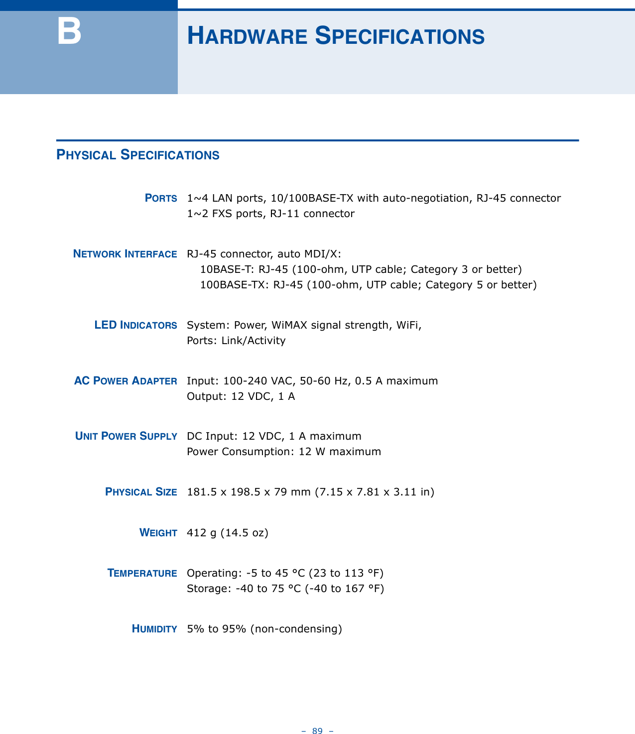 –  89  –BHARDWARE SPECIFICATIONSPHYSICAL SPECIFICATIONSPORTS 1~4 LAN ports, 10/100BASE-TX with auto-negotiation, RJ-45 connector1~2 FXS ports, RJ-11 connectorNETWORK INTERFACE RJ-45 connector, auto MDI/X:10BASE-T: RJ-45 (100-ohm, UTP cable; Category 3 or better)100BASE-TX: RJ-45 (100-ohm, UTP cable; Category 5 or better)LED INDICATORS System: Power, WiMAX signal strength, WiFi,Ports: Link/ActivityAC POWER ADAPTER Input: 100-240 VAC, 50-60 Hz, 0.5 A maximumOutput: 12 VDC, 1 AUNIT POWER SUPPLY DC Input: 12 VDC, 1 A maximumPower Consumption: 12 W maximumPHYSICAL SIZE 181.5 x 198.5 x 79 mm (7.15 x 7.81 x 3.11 in)WEIGHT 412 g (14.5 oz)TEMPERATURE Operating: -5 to 45 °C (23 to 113 °F)Storage: -40 to 75 °C (-40 to 167 °F)HUMIDITY 5% to 95% (non-condensing)