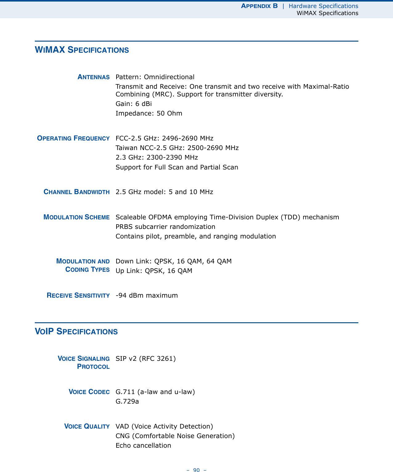 APPENDIX B  |  Hardware SpecificationsWiMAX Specifications–  90  –WIMAX SPECIFICATIONSANTENNAS Pattern: OmnidirectionalTransmit and Receive: One transmit and two receive with Maximal-Ratio Combining (MRC). Support for transmitter diversity.Gain: 6 dBi Impedance: 50 OhmOPERATING FREQUENCY FCC-2.5 GHz: 2496-2690 MHzTaiwan NCC-2.5 GHz: 2500-2690 MHz2.3 GHz: 2300-2390 MHzSupport for Full Scan and Partial ScanCHANNEL BANDWIDTH 2.5 GHz model: 5 and 10 MHzMODULATION SCHEME Scaleable OFDMA employing Time-Division Duplex (TDD) mechanismPRBS subcarrier randomizationContains pilot, preamble, and ranging modulationMODULATION ANDCODING TYPESDown Link: QPSK, 16 QAM, 64 QAMUp Link: QPSK, 16 QAMRECEIVE SENSITIVITY -94 dBm maximumVOIP SPECIFICATIONSVOICE SIGNALINGPROTOCOLSIP v2 (RFC 3261)VOICE CODEC G.711 (a-law and u-law)G.729aVOICE QUALITY VAD (Voice Activity Detection)CNG (Comfortable Noise Generation)Echo cancellation