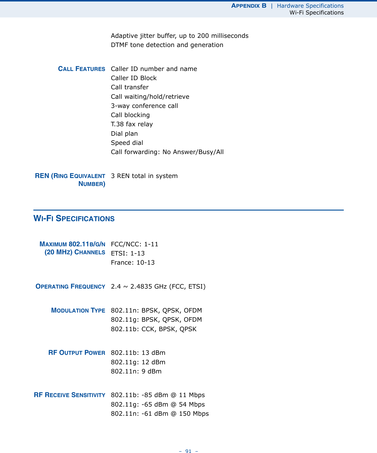 APPENDIX B  |  Hardware SpecificationsWi-Fi Specifications–  91  –Adaptive jitter buffer, up to 200 millisecondsDTMF tone detection and generationCALL FEATURES Caller ID number and nameCaller ID BlockCall transferCall waiting/hold/retrieve3-way conference callCall blockingT.38 fax relayDial planSpeed dialCall forwarding: No Answer/Busy/AllREN (RING EQUIVALENTNUMBER)3 REN total in systemWI-FI SPECIFICATIONSMAXIMUM 802.11B/G/N(20 MHZ) CHANNELSFCC/NCC: 1-11ETSI: 1-13 France: 10-13OPERATING FREQUENCY 2.4 ~ 2.4835 GHz (FCC, ETSI)MODULATION TYPE 802.11n: BPSK, QPSK, OFDM802.11g: BPSK, QPSK, OFDM802.11b: CCK, BPSK, QPSKRF OUTPUT POWER 802.11b: 13 dBm802.11g: 12 dBm802.11n: 9 dBmRF RECEIVE SENSITIVITY 802.11b: -85 dBm @ 11 Mbps802.11g: -65 dBm @ 54 Mbps802.11n: -61 dBm @ 150 Mbps