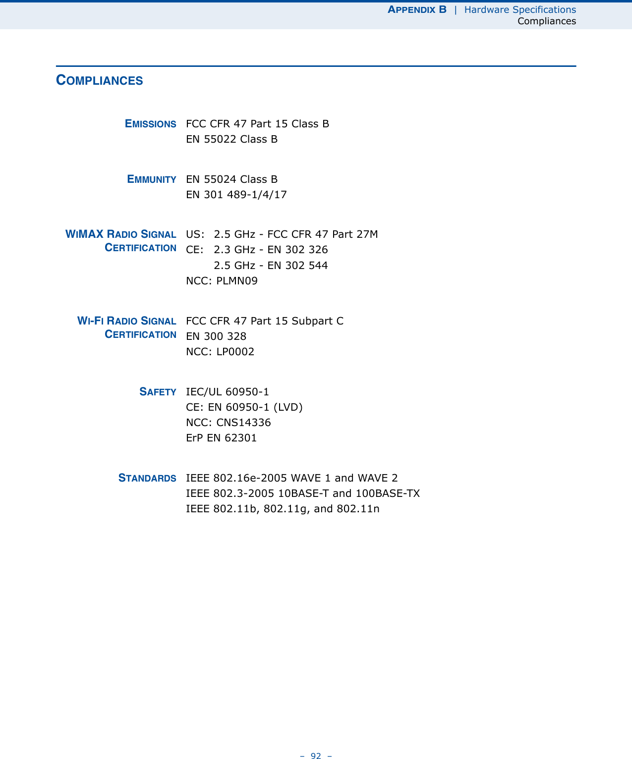 APPENDIX B  |  Hardware SpecificationsCompliances–  92  –COMPLIANCESEMISSIONS FCC CFR 47 Part 15 Class BEN 55022 Class BEMMUNITY EN 55024 Class BEN 301 489-1/4/17WIMAX RADIO SIGNALCERTIFICATIONUS:  2.5 GHz - FCC CFR 47 Part 27MCE:  2.3 GHz - EN 302 3262.5 GHz - EN 302 544NCC: PLMN09WI-FI RADIO SIGNALCERTIFICATIONFCC CFR 47 Part 15 Subpart CEN 300 328NCC: LP0002SAFETY IEC/UL 60950-1CE: EN 60950-1 (LVD)NCC: CNS14336ErP EN 62301STANDARDS IEEE 802.16e-2005 WAVE 1 and WAVE 2IEEE 802.3-2005 10BASE-T and 100BASE-TX IEEE 802.11b, 802.11g, and 802.11n