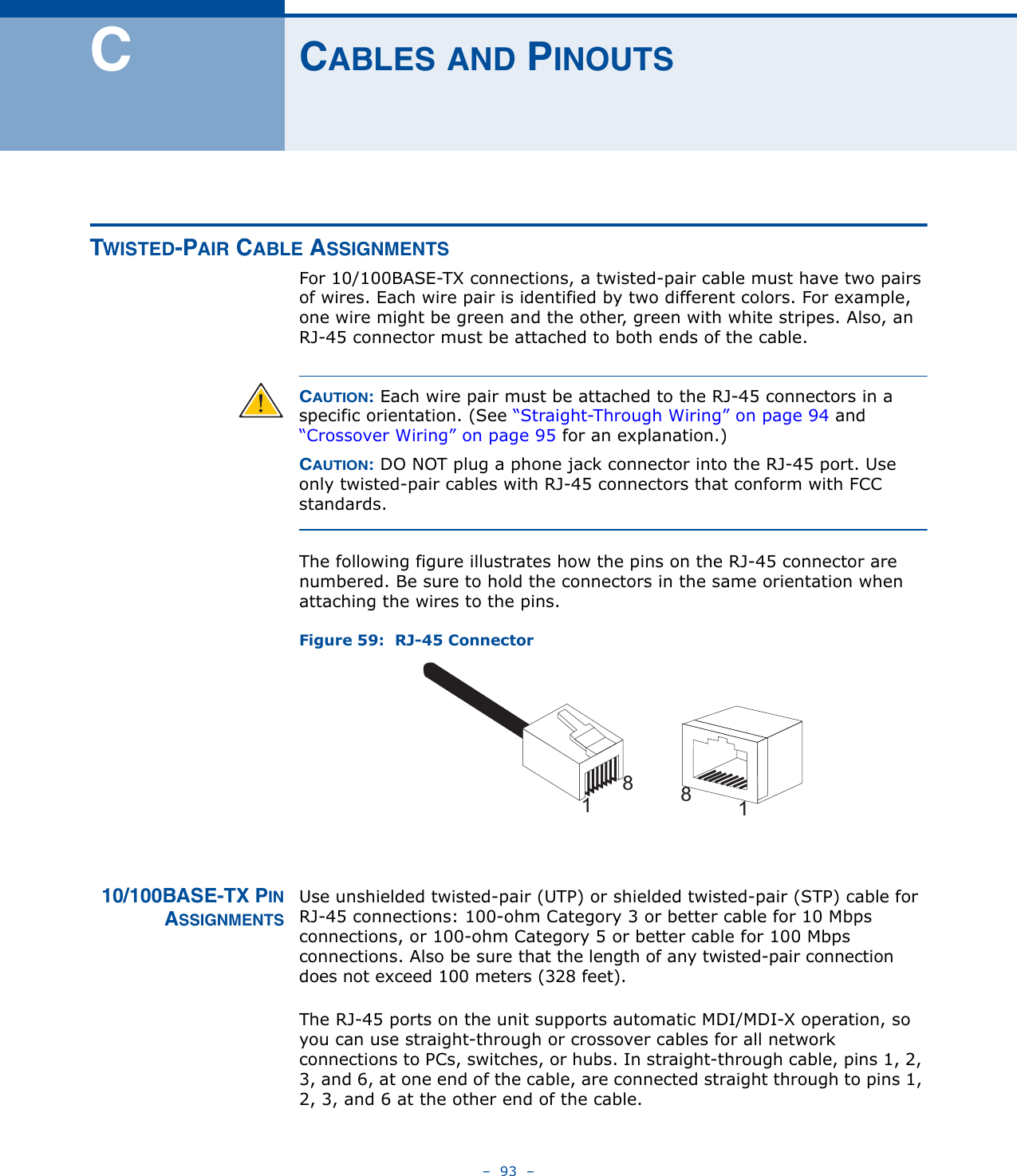 –  93  –CCABLES AND PINOUTSTWISTED-PAIR CABLE ASSIGNMENTS For 10/100BASE-TX connections, a twisted-pair cable must have two pairs of wires. Each wire pair is identified by two different colors. For example, one wire might be green and the other, green with white stripes. Also, an RJ-45 connector must be attached to both ends of the cable. CAUTION: Each wire pair must be attached to the RJ-45 connectors in a specific orientation. (See “Straight-Through Wiring” on page 94 and “Crossover Wiring” on page 95 for an explanation.)CAUTION: DO NOT plug a phone jack connector into the RJ-45 port. Use only twisted-pair cables with RJ-45 connectors that conform with FCC standards.The following figure illustrates how the pins on the RJ-45 connector are numbered. Be sure to hold the connectors in the same orientation when attaching the wires to the pins.Figure 59:  RJ-45 Connector10/100BASE-TX PINASSIGNMENTSUse unshielded twisted-pair (UTP) or shielded twisted-pair (STP) cable for RJ-45 connections: 100-ohm Category 3 or better cable for 10 Mbps connections, or 100-ohm Category 5 or better cable for 100 Mbps connections. Also be sure that the length of any twisted-pair connection does not exceed 100 meters (328 feet).The RJ-45 ports on the unit supports automatic MDI/MDI-X operation, so you can use straight-through or crossover cables for all network connections to PCs, switches, or hubs. In straight-through cable, pins 1, 2, 3, and 6, at one end of the cable, are connected straight through to pins 1, 2, 3, and 6 at the other end of the cable.1881