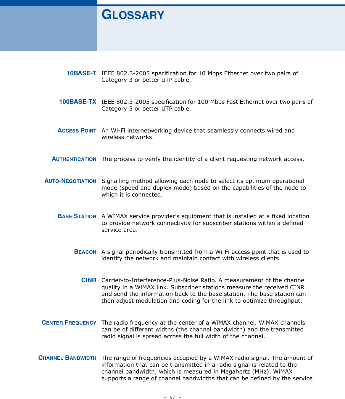    97   ÙÔÑÍÍßÎÇïðÞßÍÛóÌ IEEE 802.3-2005 specification for 10 Mbps Ethernet over two pairs of Category 3 or better UTP cable.ïððÞßÍÛóÌÈ IEEE 802.3-2005 specification for 100 Mbps Fast Ethernet over two pairs of Category 5 or better UTP cable.ßÝÝÛÍÍ ÐÑ×ÒÌ An Wi-Fi internetworking device that seamlessly connects wired and wireless networks. ßËÌØÛÒÌ×ÝßÌ×ÑÒ The process to verify the identity of a client requesting network access. ßËÌÑóÒÛÙÑÌ×ßÌ×ÑÒ Signalling method allowing each node to select its optimum operational mode (speed and duplex mode) based on the capabilities of the node to which it is connected.ÞßÍÛ ÍÌßÌ×ÑÒ A WIMAX service provider!s equipment that is installed at a fixed location to provide network connectivity for subscriber stations within a defined service area.ÞÛßÝÑÒ A signal periodically transmitted from a Wi-Fi access point that is used to identify the network and maintain contact with wireless clients.Ý×ÒÎ Carrier-to-Interference-Plus-Noise Ratio. A measurement of the channel quality in a WiMAX link. Subscriber stations measure the received CINR and send the information back to the base station. The base station can then adjust modulation and coding for the link to optimize throughput.ÝÛÒÌÛÎ ÚÎÛÏËÛÒÝÇ The radio frequency at the center of a WiMAX channel. WiMAX channels can be of different widths (the channel bandwidth) and the transmitted radio signal is spread across the full width of the channel.ÝØßÒÒÛÔ ÞßÒÜÉ×ÜÌØ The range of frequencies occupied by a WiMAX radio signal. The amount of information that can be transmitted in a radio signal is related to the channel bandwidth, which is measured in Megahertz (MHz). WiMAX supports a range of channel bandwidths that can be defined by the service 