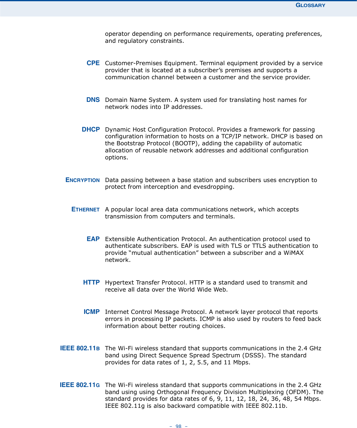 ÙÔÑÍÍßÎÇ   98   operator depending on performance requirements, operating preferences, and regulatory constraints.ÝÐÛ Customer-Premises Equipment. Terminal equipment provided by a service provider that is located at a subscriber!s premises and supports a communication channel between a customer and the service provider. ÜÒÍ Domain Name System. A system used for translating host names for network nodes into IP addresses.ÜØÝÐ Dynamic Host Configuration Protocol. Provides a framework for passing configuration information to hosts on a TCP/IP network. DHCP is based on the Bootstrap Protocol (BOOTP), adding the capability of automatic allocation of reusable network addresses and additional configuration options.ÛÒÝÎÇÐÌ×ÑÒ Data passing between a base station and subscribers uses encryption to protect from interception and evesdropping.ÛÌØÛÎÒÛÌ A popular local area data communications network, which accepts transmission from computers and terminals.ÛßÐ Extensible Authentication Protocol. An authentication protocol used to authenticate subscribers. EAP is used with TLS or TTLS authentication to provide &quot;mutual authentication# between a subscriber and a WiMAX network.ØÌÌÐ Hypertext Transfer Protocol. HTTP is a standard used to transmit and receive all data over the World Wide Web.×ÝÓÐ Internet Control Message Protocol. A network layer protocol that reports errors in processing IP packets. ICMP is also used by routers to feed back information about better routing choices.×ÛÛÛ èðîòïïÞThe Wi-Fi wireless standard that supports communications in the 2.4 GHz band using Direct Sequence Spread Spectrum (DSSS). The standard provides for data rates of 1, 2, 5.5, and 11 Mbps.×ÛÛÛ èðîòïïÙThe Wi-Fi wireless standard that supports communications in the 2.4 GHz band using using Orthogonal Frequency Division Multiplexing (OFDM). The standard provides for data rates of 6, 9, 11, 12, 18, 24, 36, 48, 54 Mbps. IEEE 802.11g is also backward compatible with IEEE 802.11b.