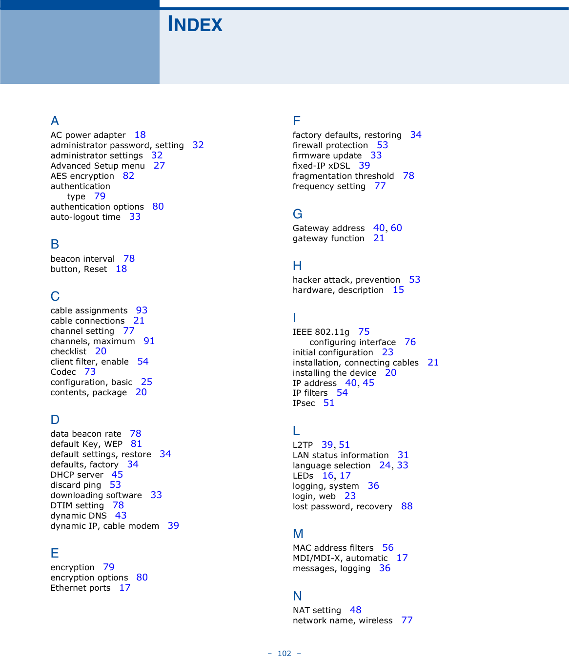    102   ×ÒÜÛÈßAC power adapter   18administrator password, setting   32administrator settings   32Advanced Setup menu   27AES encryption   82authenticationtype   79authentication options   80auto-logout time   33Þbeacon interval   78button, Reset   18Ýcable assignments   93cable connections   21channel setting   77channels, maximum   91checklist   20client filter, enable   54Codec   73configuration, basic   25contents, package   20Üdata beacon rate   78default Key, WEP   81default settings, restore   34defaults, factory   34DHCP server   45discard ping   53downloading software   33DTIM setting   78dynamic DNS   43dynamic IP, cable modem   39Ûencryption   79encryption options   80Ethernet ports   17Úfactory defaults, restoring   34firewall protection   53firmware update   33fixed-IP xDSL   39fragmentation threshold   78frequency setting   77ÙGateway address   40, 60gateway function   21Øhacker attack, prevention   53hardware, description   15×IEEE 802.11g   75configuring interface   76initial configuration   23installation, connecting cables   21installing the device   20IP address   40, 45IP filters   54IPsec   51ÔL2TP   39, 51LAN status information   31language selection   24, 33LEDs   16, 17logging, system   36login, web   23lost password, recovery   88ÓMAC address filters   56MDI/MDI-X, automatic   17messages, logging   36ÒNAT setting   48network name, wireless   77