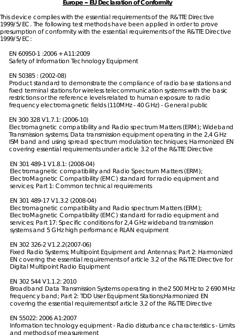 Europe EUDeclarationofConformityThisdevicecomplieswiththeessentialrequirements oftheR&amp;TTE Directive1999/5/EC.Thefollowingtestmethodshavebeenappliedin ordertoprovepresumptionofconformitywiththeessentialrequirementsoftheR&amp;TTEDirective1999/5/EC:EN60950-1 :2006+A11:2009SafetyofInformationTechnologyEquipmentEN50385:(2002-08)Productstandardtodemonstratethecompliance of radiobase stationsandfixedterminalstationsforwirelesstelecommunication systemswiththebasicrestrictions orthereferencelevelsrelatedtohumanexposuretoradiofrequencyelectromagneticfields(110MHz-40GHz)-GeneralpublicEN300328V1.7.1:(2006-10)ElectromagneticcompatibilityandRadiospectrumMatters(ERM);WidebandTransmissionsystems;Datatransmissionequipment operatinginthe2,4GHzISMbandandusing spreadspectrummodulationtechniques;HarmonizedENcoveringessentialrequirementsunderarticle3.2oftheR&amp;TTE DirectiveEN301489-1V1.8.1:(2008-04)ElectromagneticcompatibilityandRadioSpectrumMatters(ERM);ElectroMagneticCompatibility(EMC)standardforradioequipmentandservices;Part1:Commontechnical requirementsEN301489-17V1.3.2(2008-04)ElectromagneticcompatibilityandRadiospectrumMatters(ERM);ElectroMagneticCompatibility(EMC)standardforradioequipmentandservices;Part17: Specificconditionsfor2,4GHzwidebandtransmissionsystemsand5GHz highperformanceRLANequipmentEN302326-2V1.2.2(2007-06)FixedRadio Systems;MultipointEquipmentandAntennas;Part2:HarmonizedENcoveringtheessentialrequirements ofarticle3.2oftheR&amp;TTEDirectiveforDigitalMultipointRadioEquipmentEN302544V1.1.2:2010Broadband DataTransmissionSystemsoperatinginthe2500MHzto2690MHzfrequencyband;Part2:TDD UserEquipmentStations;HarmonizedENcoveringtheessential requirementsofarticle3.2 oftheR&amp;TTE DirectiveEN55022:2006A1:2007Informationtechnologyequipment-Radiodisturbancecharacteristics-Limitsandmethods ofmeasurement