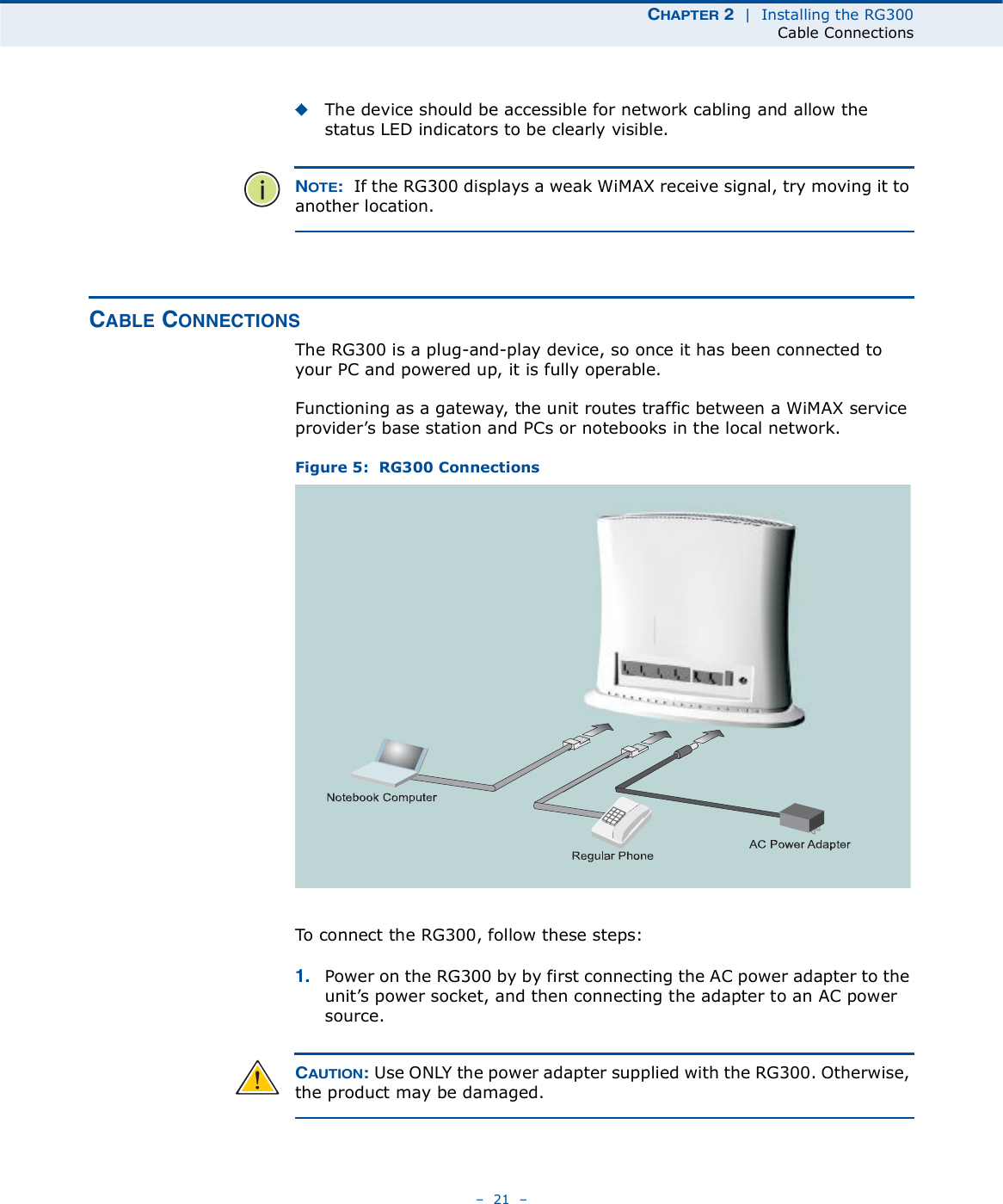 ÝØßÐÌÛÎ î  |  Installing the RG300Cable Connections   21   The device should be accessible for network cabling and allow the status LED indicators to be clearly visible. ÒÑÌÛæ  If the RG300 displays a weak WiMAX receive signal, try moving it to another location.ÝßÞÔÛ ÝÑÒÒÛÝÌ×ÑÒÍThe RG300 is a plug-and-play device, so once it has been connected to your PC and powered up, it is fully operable.Functioning as a gateway, the unit routes traffic between a WiMAX service provider!s base station and PCs or notebooks in the local network. Figure 5:  RG300 ConnectionsTo connect the RG300, follow these steps:ïò Power on the RG300 by by first connecting the AC power adapter to the unit!s power socket, and then connecting the adapter to an AC power source.ÝßËÌ×ÑÒæ Use ONLY the power adapter supplied with the RG300. Otherwise, the product may be damaged.Ò±¬»¾±±µ Ý±³°«¬»®Î»¹«´¿® Ð¸±²»ßÝ Ð±©»®ß¼¿°¬»®