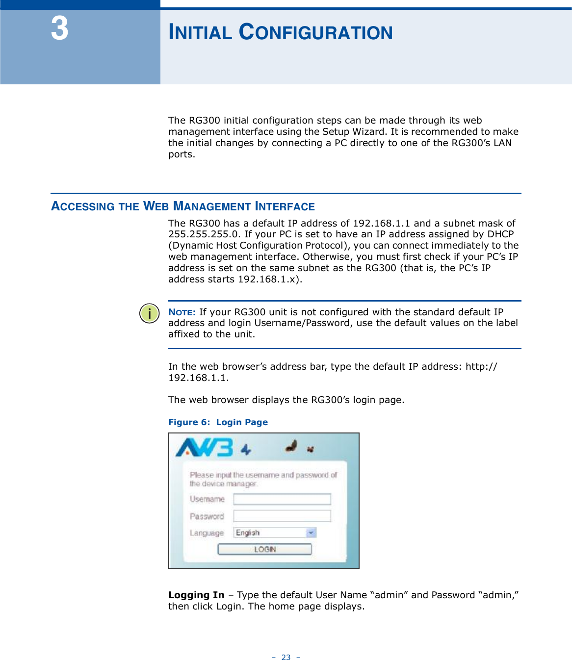    23   í×Ò×Ì×ßÔ ÝÑÒÚ×ÙËÎßÌ×ÑÒThe RG300 initial configuration steps can be made through its web management interface using the Setup Wizard. It is recommended to make the initial changes by connecting a PC directly to one of the RG300!s LAN ports. ßÝÝÛÍÍ×ÒÙ ÌØÛ ÉÛÞ ÓßÒßÙÛÓÛÒÌ ×ÒÌÛÎÚßÝÛThe RG300 has a default IP address of 192.168.1.1 and a subnet mask of 255.255.255.0. If your PC is set to have an IP address assigned by DHCP (Dynamic Host Configuration Protocol), you can connect immediately to the web management interface. Otherwise, you must first check if your PC!s IP address is set on the same subnet as the RG300 (that is, the PC!s IP address starts 192.168.1.x).ÒÑÌÛæ If your RG300 unit is not configured with the standard default IP address and login Username/Password, use the default values on the label affixed to the unit.In the web browser!s address bar, type the default IP address: http://192.168.1.1. The web browser displays the RG300!s login page.Figure 6:  Login PageLogging In   Type the default User Name &quot;admin# and Password &quot;admin,# then click Login. The home page displays.