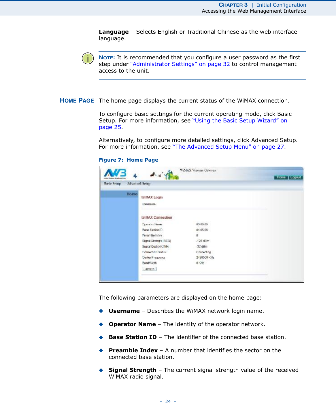 ÝØßÐÌÛÎ í  |  Initial ConfigurationAccessing the Web Management Interface   24   Language   Selects English or Traditional Chinese as the web interface language.ÒÑÌÛæ It is recommended that you configure a user password as the first step under &quot;Administrator Settings# on page32 to control management access to the unit.ØÑÓÛ ÐßÙÛ The home page displays the current status of the WiMAX connection. To configure basic settings for the current operating mode, click Basic Setup. For more information, see &quot;Using the Basic Setup Wizard# on page25.Alternatively, to configure more detailed settings, click Advanced Setup. For more information, see &quot;The Advanced Setup Menu# on page27.Figure 7:  Home PageThe following parameters are displayed on the home page:Username   Describes the WiMAX network login name.Operator Name   The identity of the operator network.Base Station ID   The identifier of the connected base station.Preamble Index   A number that identifies the sector on the connected base station.Signal Strength   The current signal strength value of the received WiMAX radio signal.