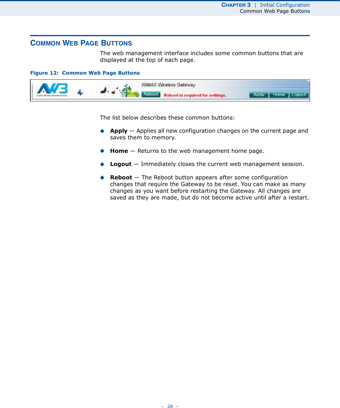 ÝØßÐÌÛÎ í  |  Initial ConfigurationCommon Web Page Buttons   28   ÝÑÓÓÑÒ ÉÛÞ ÐßÙÛ ÞËÌÌÑÒÍThe web management interface includes some common buttons that are displayed at the top of each page.Figure 12:  Common Web Page ButtonsThe list below describes these common buttons:Apply $ Applies all new configuration changes on the current page and saves them to memory.Home $ Returns to the web management home page.Logout $ Immediately closes the current web management session.Reboot $ The Reboot button appears after some configuration changes that require the Gateway to be reset. You can make as many changes as you want before restarting the Gateway. All changes are saved as they are made, but do not become active until after a restart.