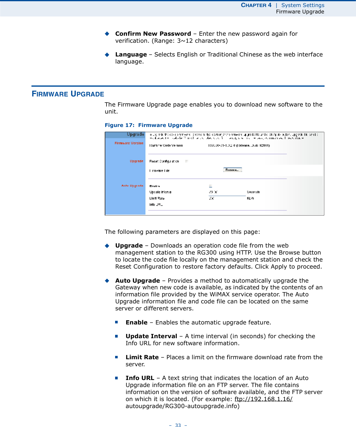 ÝØßÐÌÛÎ ì  |  System SettingsFirmware Upgrade   33   Confirm New Password   Enter the new password again for verification. (Range: 3~12 characters)Language   Selects English or Traditional Chinese as the web interface language.Ú×ÎÓÉßÎÛ ËÐÙÎßÜÛThe Firmware Upgrade page enables you to download new software to the unit.Figure 17:  Firmware UpgradeThe following parameters are displayed on this page:Upgrade   Downloads an operation code file from the web management station to the RG300 using HTTP. Use the Browse button to locate the code file locally on the management station and check the Reset Configuration to restore factory defaults. Click Apply to proceed.Auto Upgrade   Provides a method to automatically upgrade the Gateway when new code is available, as indicated by the contents of an information file provided by the WiMAX service operator. The Auto Upgrade information file and code file can be located on the same server or different servers. Enable   Enables the automatic upgrade feature.Update Interval   A time interval (in seconds) for checking the Info URL for new software information. Limit Rate   Places a limit on the firmware download rate from the server. Info URL   A text string that indicates the location of an Auto Upgrade information file on an FTP server. The file contains information on the version of software available, and the FTP server on which it is located. (For example: ftp://192.168.1.16/autoupgrade/RG300-autoupgrade.info)