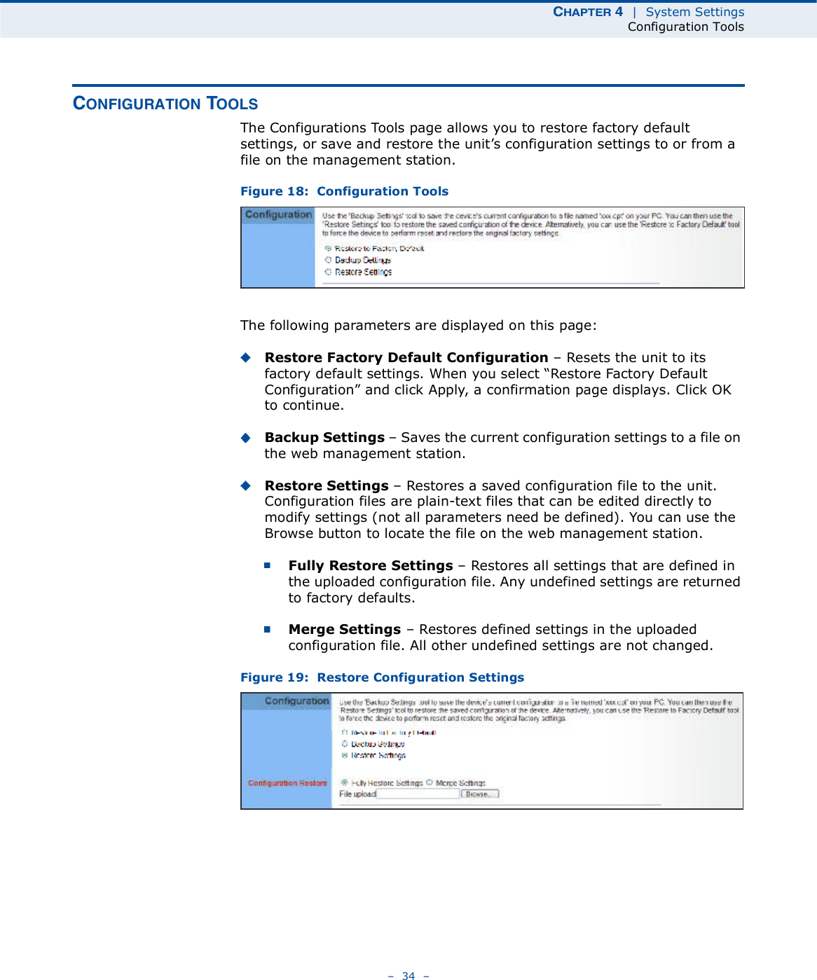 ÝØßÐÌÛÎ ì  |  System SettingsConfiguration Tools   34   ÝÑÒÚ×ÙËÎßÌ×ÑÒ ÌÑÑÔÍThe Configurations Tools page allows you to restore factory default settings, or save and restore the unit!s configuration settings to or from a file on the management station.Figure 18:  Configuration ToolsThe following parameters are displayed on this page:Restore Factory Default Configuration   Resets the unit to its factory default settings. When you select &quot;Restore Factory Default Configuration# and click Apply, a confirmation page displays. Click OK to continue.Backup Settings   Saves the current configuration settings to a file on the web management station.Restore Settings   Restores a saved configuration file to the unit. Configuration files are plain-text files that can be edited directly to modify settings (not all parameters need be defined). You can use the Browse button to locate the file on the web management station.Fully Restore Settings   Restores all settings that are defined in the uploaded configuration file. Any undefined settings are returned to factory defaults.Merge Settings   Restores defined settings in the uploaded configuration file. All other undefined settings are not changed.Figure 19:  Restore Configuration Settings