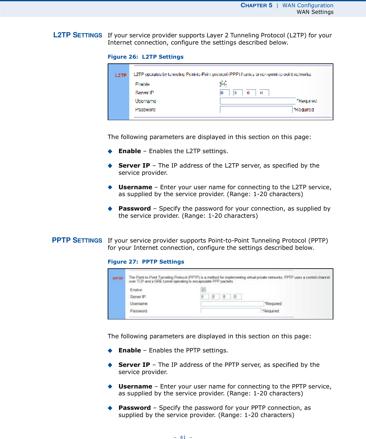 ÝØßÐÌÛÎ ë  |  WAN ConfigurationWAN Settings   41   ÔîÌÐ ÍÛÌÌ×ÒÙÍ If your service provider supports Layer 2 Tunneling Protocol (L2TP) for your Internet connection, configure the settings described below.Figure 26:  L2TP Settings The following parameters are displayed in this section on this page:Enable   Enables the L2TP settings. Server IP   The IP address of the L2TP server, as specified by the service provider.Username   Enter your user name for connecting to the L2TP service, as supplied by the service provider. (Range: 1-20 characters)Password   Specify the password for your connection, as supplied by the service provider. (Range: 1-20 characters)ÐÐÌÐ ÍÛÌÌ×ÒÙÍ If your service provider supports Point-to-Point Tunneling Protocol (PPTP) for your Internet connection, configure the settings described below.Figure 27:  PPTP Settings The following parameters are displayed in this section on this page:Enable   Enables the PPTP settings. Server IP   The IP address of the PPTP server, as specified by the service provider.Username   Enter your user name for connecting to the PPTP service, as supplied by the service provider. (Range: 1-20 characters)Password   Specify the password for your PPTP connection, as supplied by the service provider. (Range: 1-20 characters)