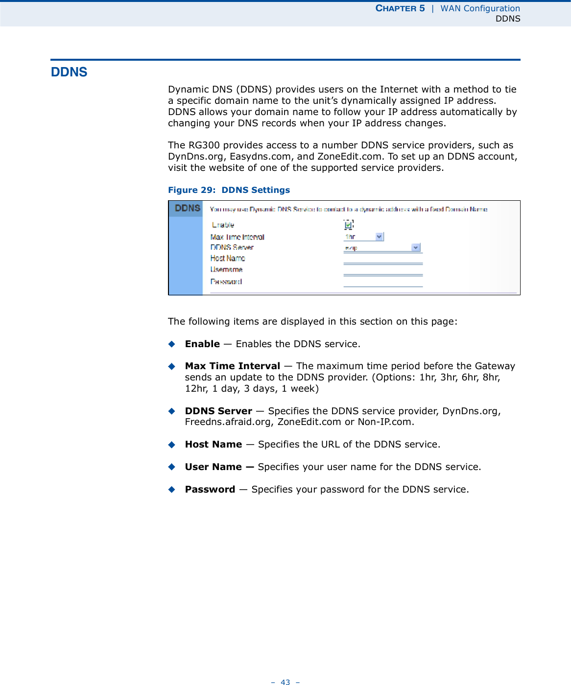 ÝØßÐÌÛÎ ë  |  WAN ConfigurationDDNS   43   ÜÜÒÍDynamic DNS (DDNS) provides users on the Internet with a method to tie a specific domain name to the unit!s dynamically assigned IP address. DDNS allows your domain name to follow your IP address automatically by changing your DNS records when your IP address changes.The RG300 provides access to a number DDNS service providers, such as DynDns.org, Easydns.com, and ZoneEdit.com. To set up an DDNS account, visit the website of one of the supported service providers. Figure 29:  DDNS SettingsThe following items are displayed in this section on this page:Enable $ Enables the DDNS service. Max Time Interval $ The maximum time period before the Gateway sends an update to the DDNS provider. (Options: 1hr, 3hr, 6hr, 8hr, 12hr, 1day, 3days, 1week)DDNS Server $ Specifies the DDNS service provider, DynDns.org, Freedns.afraid.org, ZoneEdit.com or Non-IP.com. Host Name $ Specifies the URL of the DDNS service.User Name ! Specifies your user name for the DDNS service.Password $ Specifies your password for the DDNS service.