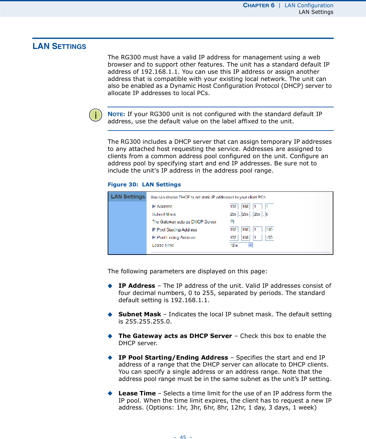 ÝØßÐÌÛÎ ê  |  LAN ConfigurationLAN Settings   45   ÔßÒ ÍÛÌÌ×ÒÙÍThe RG300 must have a valid IP address for management using a web browser and to support other features. The unit has a standard default IP address of 192.168.1.1. You can use this IP address or assign another address that is compatible with your existing local network. The unit can also be enabled as a Dynamic Host Configuration Protocol (DHCP) server to allocate IP addresses to local PCs. ÒÑÌÛæ If your RG300 unit is not configured with the standard default IP address, use the default value on the label affixed to the unit.The RG300 includes a DHCP server that can assign temporary IP addresses to any attached host requesting the service. Addresses are assigned to clients from a common address pool configured on the unit. Configure an address pool by specifying start and end IP addresses. Be sure not to include the unit&apos;s IP address in the address pool range.Figure 30:  LAN SettingsThe following parameters are displayed on this page:IP Address   The IP address of the unit. Valid IP addresses consist of four decimal numbers, 0 to 255, separated by periods. The standard default setting is 192.168.1.1.Subnet Mask   Indicates the local IP subnet mask. The default setting is 255.255.255.0. The Gateway acts as DHCP Server   Check this box to enable the DHCP server.IP Pool Starting/Ending Address   Specifies the start and end IP address of a range that the DHCP server can allocate to DHCP clients. You can specify a single address or an address range. Note that the address pool range must be in the same subnet as the unit!s IP setting. Lease Time   Selects a time limit for the use of an IP address form the IP pool. When the time limit expires, the client has to request a new IP address. (Options: 1hr, 3hr, 6hr, 8hr, 12hr, 1 day, 3days, 1 week)