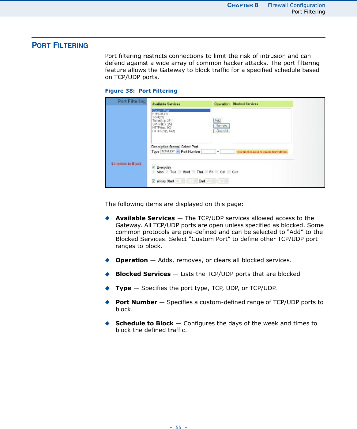 ÝØßÐÌÛÎ è  |  Firewall ConfigurationPort Filtering   55   ÐÑÎÌ Ú×ÔÌÛÎ×ÒÙPort filtering restricts connections to limit the risk of intrusion and can defend against a wide array of common hacker attacks. The port filtering feature allows the Gateway to block traffic for a specified schedule based on TCP/UDP ports. Figure 38:  Port FilteringThe following items are displayed on this page:Available Services $ The TCP/UDP services allowed access to the Gateway. All TCP/UDP ports are open unless specified as blocked. Some common protocols are pre-defined and can be selected to &quot;Add# to the Blocked Services. Select &quot;Custom Port# to define other TCP/UDP port ranges to block.Operation $ Adds, removes, or clears all blocked services.Blocked Services $ Lists the TCP/UDP ports that are blockedType $ Specifies the port type, TCP, UDP, or TCP/UDP. Port Number $ Specifies a custom-defined range of TCP/UDP ports to block.Schedule to Block $ Configures the days of the week and times to block the defined traffic.