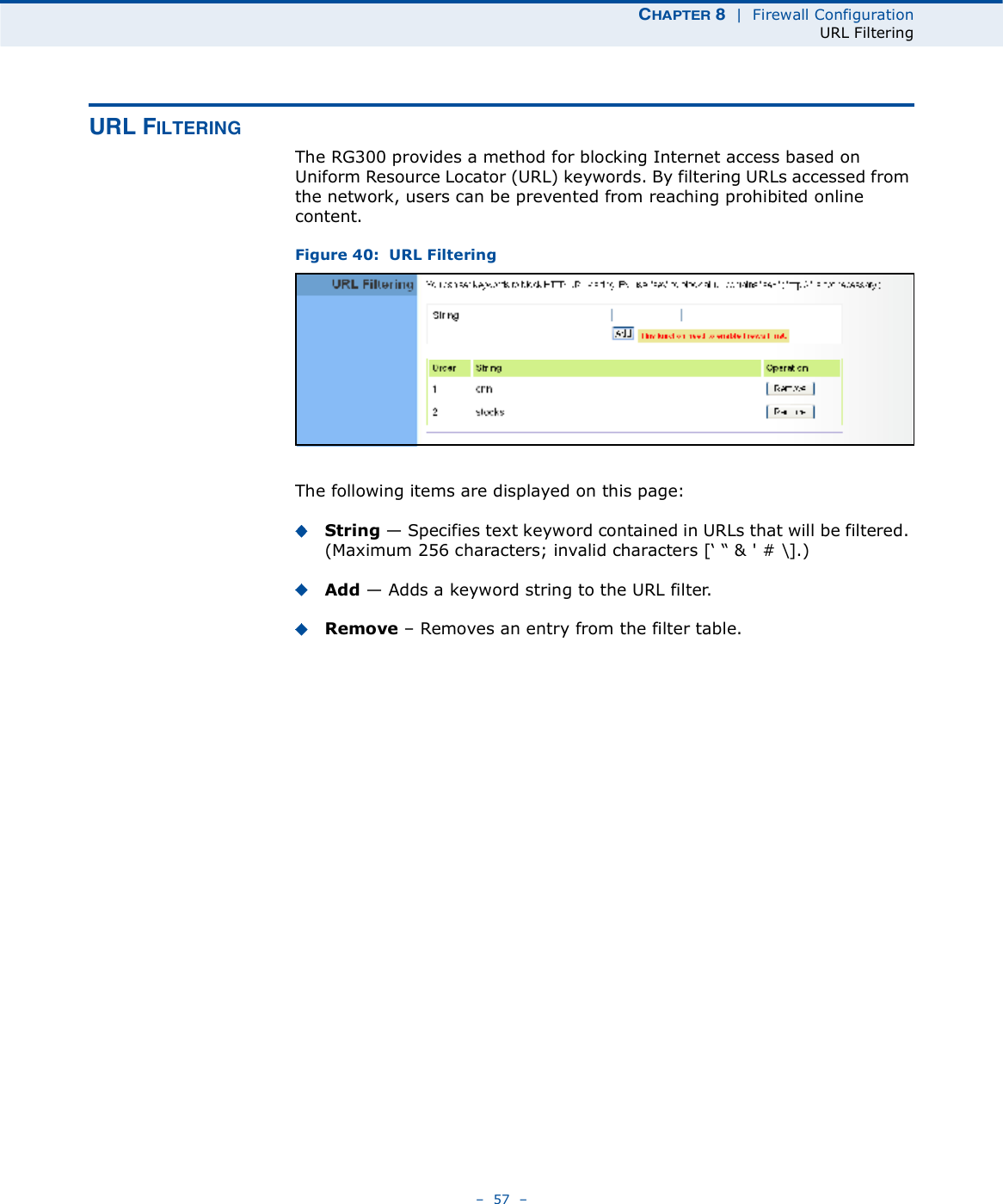 ÝØßÐÌÛÎ è  |  Firewall ConfigurationURL Filtering   57   ËÎÔ Ú×ÔÌÛÎ×ÒÙThe RG300 provides a method for blocking Internet access based on Uniform Resource Locator (URL) keywords. By filtering URLs accessed from the network, users can be prevented from reaching prohibited online content.Figure 40:  URL FilteringThe following items are displayed on this page:String $ Specifies text keyword contained in URLs that will be filtered. (Maximum 256 characters; invalid characters [% &quot; &amp; &apos; # \].)Add $ Adds a keyword string to the URL filter. Remove   Removes an entry from the filter table.