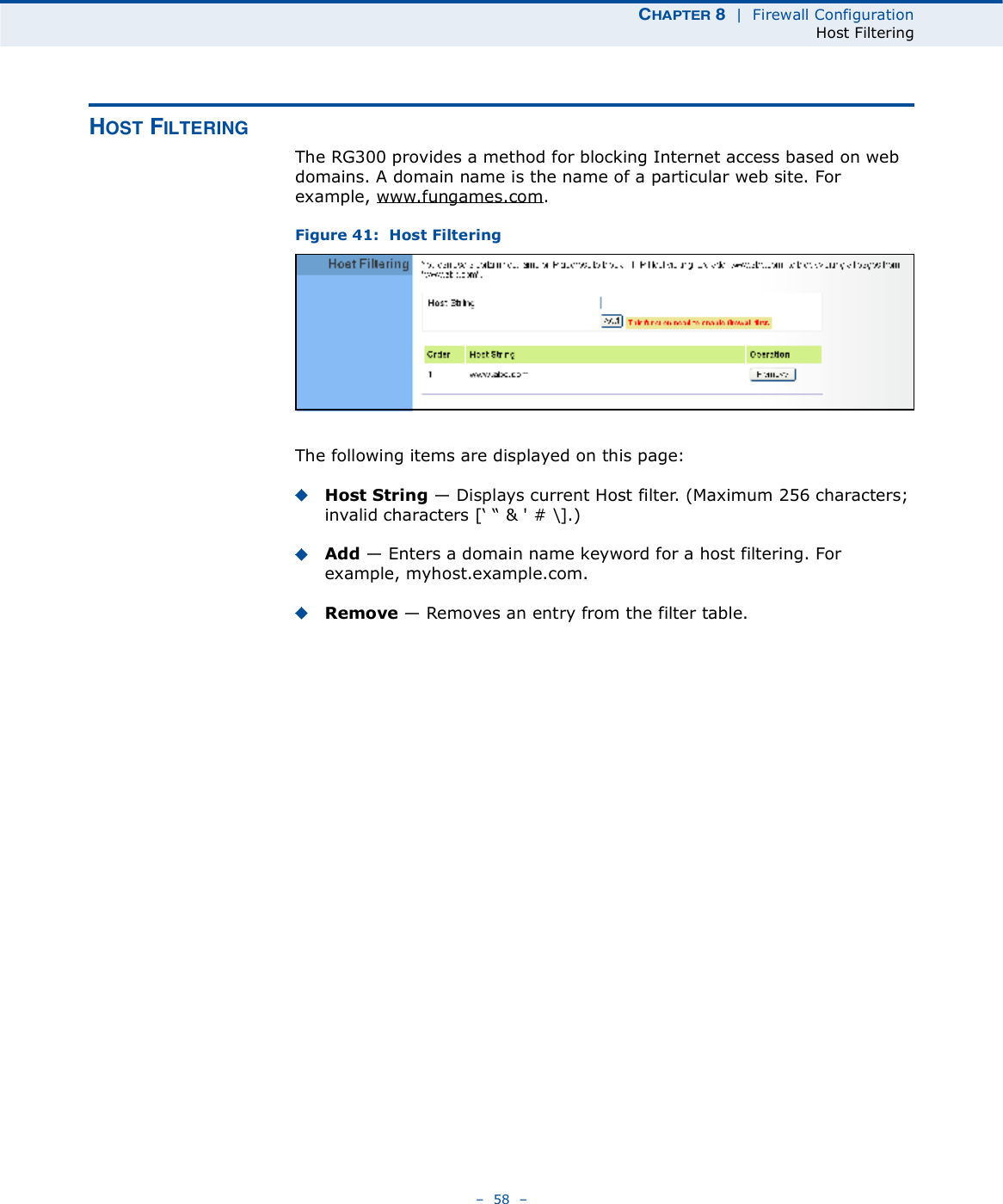 ÝØßÐÌÛÎ è  |  Firewall ConfigurationHost Filtering   58   ØÑÍÌ Ú×ÔÌÛÎ×ÒÙThe RG300 provides a method for blocking Internet access based on web domains. A domain name is the name of a particular web site. For example, www.fungames.com. Figure 41:  Host FilteringThe following items are displayed on this page:Host String $ Displays current Host filter. (Maximum 256 characters; invalid characters [% &quot; &amp; &apos; # \].)Add $ Enters a domain name keyword for a host filtering. For example, myhost.example.com.Remove $ Removes an entry from the filter table.