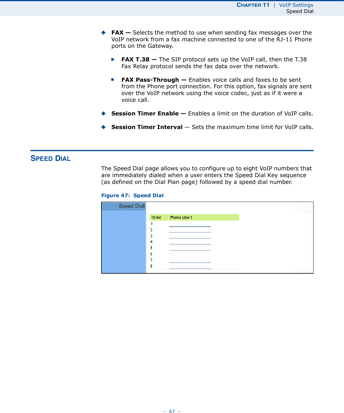 ÝØßÐÌÛÎ ïï  |  VoIP SettingsSpeed Dial   67   FAX ! Selects the method to use when sending fax messages over the VoIP network from a fax machine connected to one of the RJ-11 Phone ports on the Gateway. FAX T.38 ! The SIP protocol sets up the VoIP call, then the T.38 Fax Relay protocol sends the fax data over the network.FAX Pass-Through ! Enables voice calls and faxes to be sent from the Phone port connection. For this option, fax signals are sent over the VoIP network using the voice codec, just as if it were a voice call.Session Timer Enable ! Enables a limit on the duration of VoIP calls.Session Timer Interval $ Sets the maximum time limit for VoIP calls.ÍÐÛÛÜ Ü×ßÔThe Speed Dial page allows you to configure up to eight VoIP numbers that are immediately dialed when a user enters the Speed Dial Key sequence (as defined on the Dial Plan page) followed by a speed dial number.Figure 47:  Speed Dial