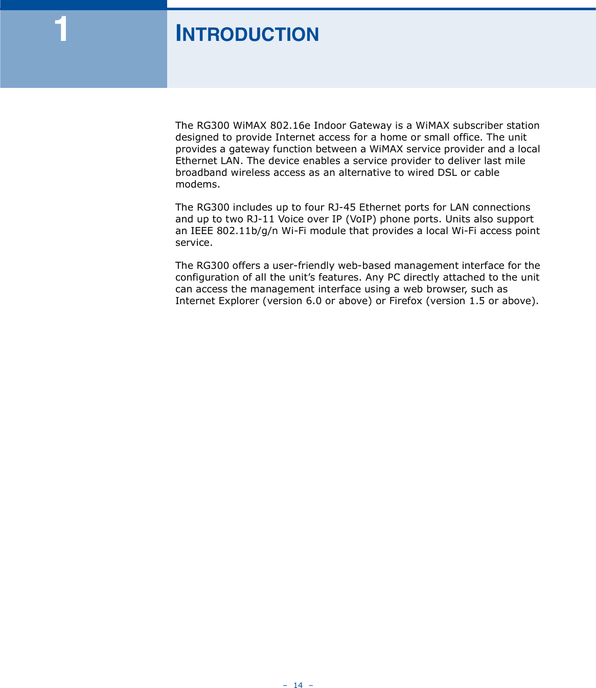    14   ï×ÒÌÎÑÜËÝÌ×ÑÒThe RG300 WiMAX 802.16e Indoor Gateway is a WiMAX subscriber station designed to provide Internet access for a home or small office. The unit provides a gateway function between a WiMAX service provider and a local Ethernet LAN. The device enables a service provider to deliver last mile broadband wireless access as an alternative to wired DSL or cable modems.The RG300 includes up to four RJ-45 Ethernet ports for LAN connections and up to two RJ-11 Voice over IP (VoIP) phone ports. Units also support an IEEE802.11b/g/n Wi-Fi module that provides a local Wi-Fi access point service.The RG300 offers a user-friendly web-based management interface for the configuration of all the unit!s features. Any PC directly attached to the unit can access the management interface using a web browser, such as Internet Explorer (version 6.0 or above) or Firefox (version 1.5 or above).