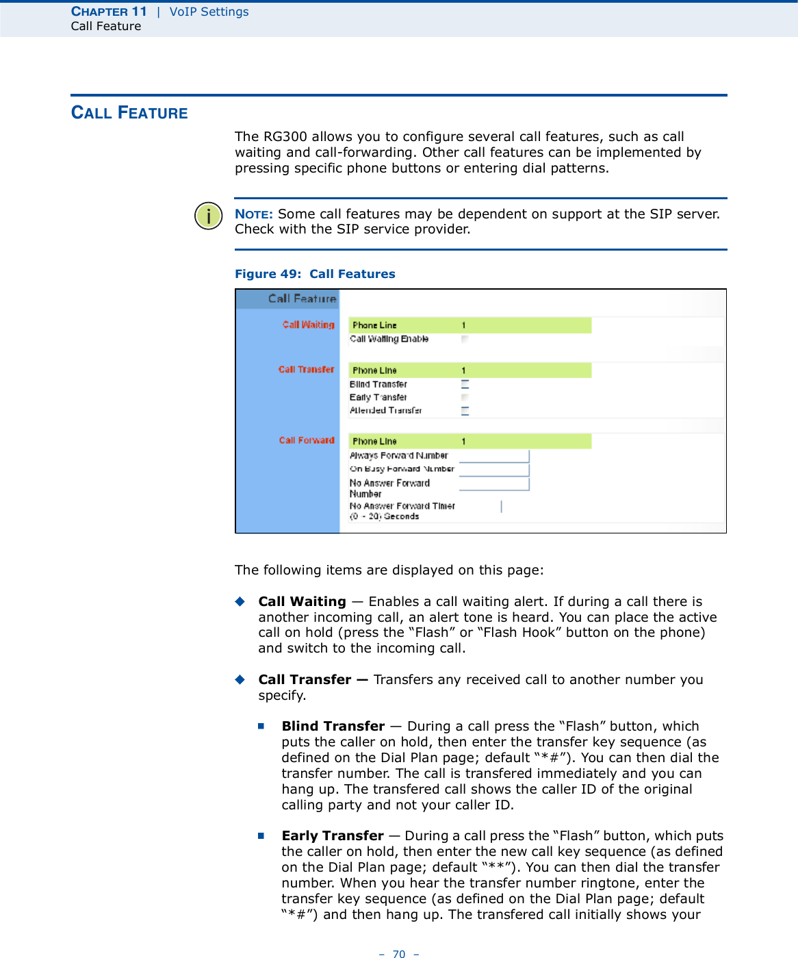 ÝØßÐÌÛÎ ïï  |  VoIP SettingsCall Feature   70   ÝßÔÔ ÚÛßÌËÎÛThe RG300 allows you to configure several call features, such as call waiting and call-forwarding. Other call features can be implemented by pressing specific phone buttons or entering dial patterns. ÒÑÌÛæ Some call features may be dependent on support at the SIP server. Check with the SIP service provider.Figure 49:  Call FeaturesThe following items are displayed on this page:Call Waiting $ Enables a call waiting alert. If during a call there is another incoming call, an alert tone is heard. You can place the active call on hold (press the &quot;Flash# or &quot;Flash Hook# button on the phone) and switch to the incoming call. Call Transfer ! Transfers any received call to another number you specify. Blind Transfer $ During a call press the &quot;Flash# button, which puts the caller on hold, then enter the transfer key sequence (as defined on the Dial Plan page; default &quot;*##). You can then dial the transfer number. The call is transfered immediately and you can hang up. The transfered call shows the caller ID of the original calling party and not your caller ID.Early Transfer $ During a call press the &quot;Flash# button, which puts the caller on hold, then enter the new call key sequence (as defined on the Dial Plan page; default &quot;**#). You can then dial the transfer number. When you hear the transfer number ringtone, enter the transfer key sequence (as defined on the Dial Plan page; default &quot;*##) and then hang up. The transfered call initially shows your 