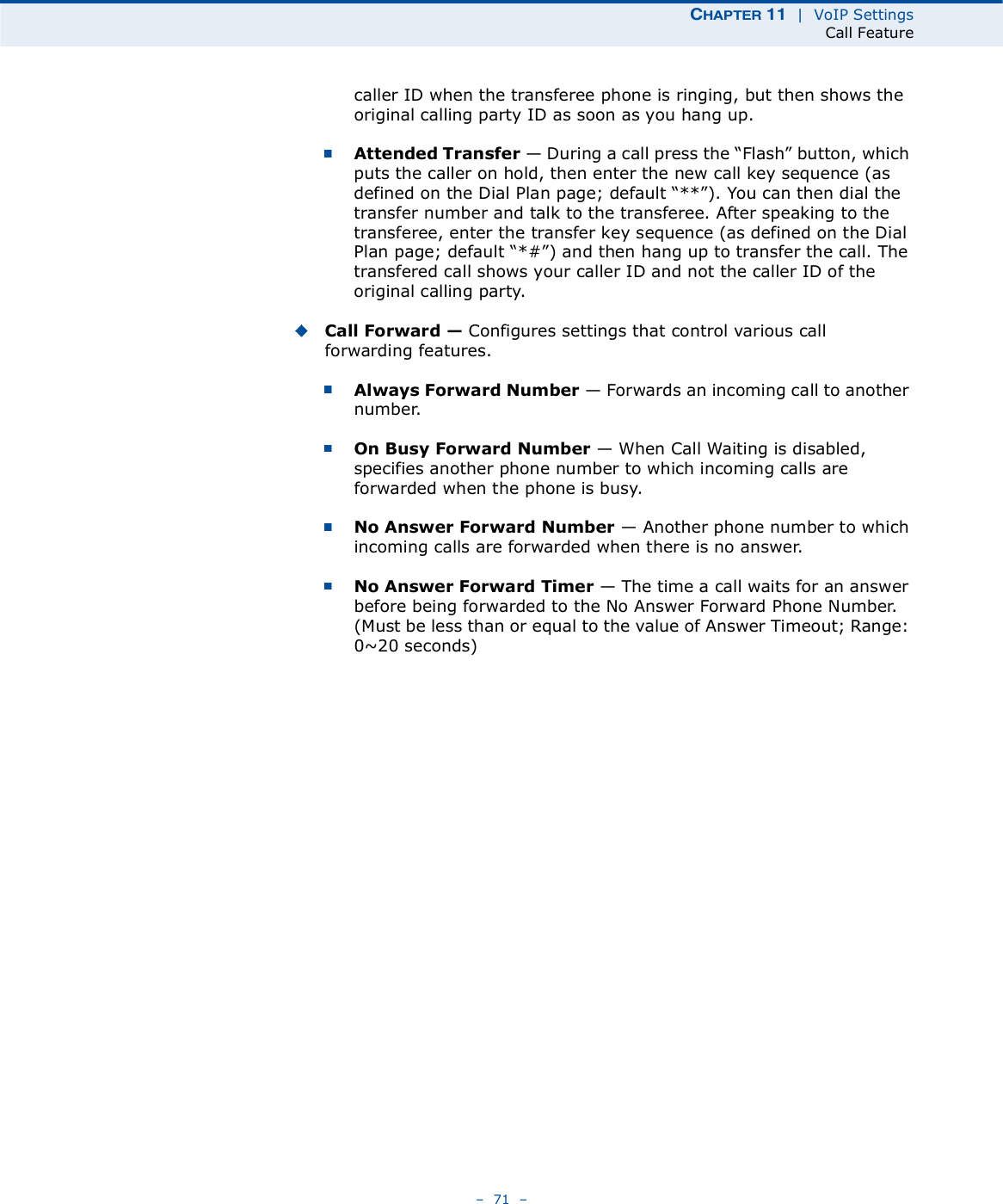 ÝØßÐÌÛÎ ïï  |  VoIP SettingsCall Feature   71   caller ID when the transferee phone is ringing, but then shows the original calling party ID as soon as you hang up.Attended Transfer $ During a call press the &quot;Flash# button, which puts the caller on hold, then enter the new call key sequence (as defined on the Dial Plan page; default &quot;**#). You can then dial the transfer number and talk to the transferee. After speaking to the transferee, enter the transfer key sequence (as defined on the Dial Plan page; default &quot;*##) and then hang up to transfer the call. The transfered call shows your caller ID and not the caller ID of the original calling party.Call Forward ! Configures settings that control various call forwarding features.Always Forward Number $ Forwards an incoming call to another number.On Busy Forward Number $ When Call Waiting is disabled, specifies another phone number to which incoming calls are forwarded when the phone is busy.No Answer Forward Number $ Another phone number to which incoming calls are forwarded when there is no answer.No Answer Forward Timer $ The time a call waits for an answer before being forwarded to the No Answer Forward Phone Number. (Must be less than or equal to the value of Answer Timeout; Range: 0~20 seconds)