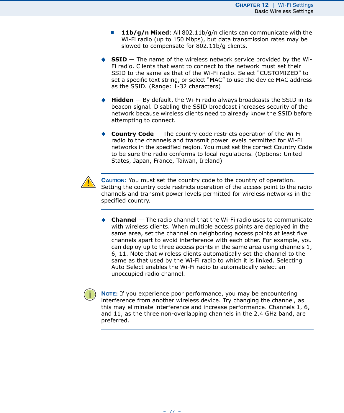 ÝØßÐÌÛÎ ïî  |  Wi-Fi SettingsBasic Wireless Settings   77   11b/g/n Mixed: All 802.11b/g/n clients can communicate with the Wi-Fi radio (up to 150 Mbps), but data transmission rates may be slowed to compensate for 802.11b/g clients.SSID $ The name of the wireless network service provided by the Wi-Fi radio. Clients that want to connect to the network must set their SSID to the same as that of the Wi-Fi radio. Select &quot;CUSTOMIZED# to set a specific text string, or select &quot;MAC# to use the device MAC address as the SSID. (Range: 1-32 characters)Hidden $ By default, the Wi-Fi radio always broadcasts the SSID in its beacon signal. Disabling the SSID broadcast increases security of the network because wireless clients need to already know the SSID before attempting to connect. Country Code $ The country code restricts operation of the Wi-Fi radio to the channels and transmit power levels permitted for Wi-Fi networks in the specified region. You must set the correct Country Code to be sure the radio conforms to local regulations. (Options: United States, Japan, France, Taiwan, Ireland) ÝßËÌ×ÑÒæ You must set the country code to the country of operation. Setting the country code restricts operation of the access point to the radio channels and transmit power levels permitted for wireless networks in the specified country.Channel $ The radio channel that the Wi-Fi radio uses to communicate with wireless clients. When multiple access points are deployed in the same area, set the channel on neighboring access points at least five channels apart to avoid interference with each other. For example, you can deploy up to three access points in the same area using channels 1, 6, 11. Note that wireless clients automatically set the channel to the same as that used by the Wi-Fi radio to which it is linked. Selecting Auto Select enables the Wi-Fi radio to automatically select an unoccupied radio channel. ÒÑÌÛæ If you experience poor performance, you may be encountering interference from another wireless device. Try changing the channel, as this may eliminate interference and increase performance. Channels 1, 6, and 11, as the three non-overlapping channels in the 2.4 GHz band, are preferred.