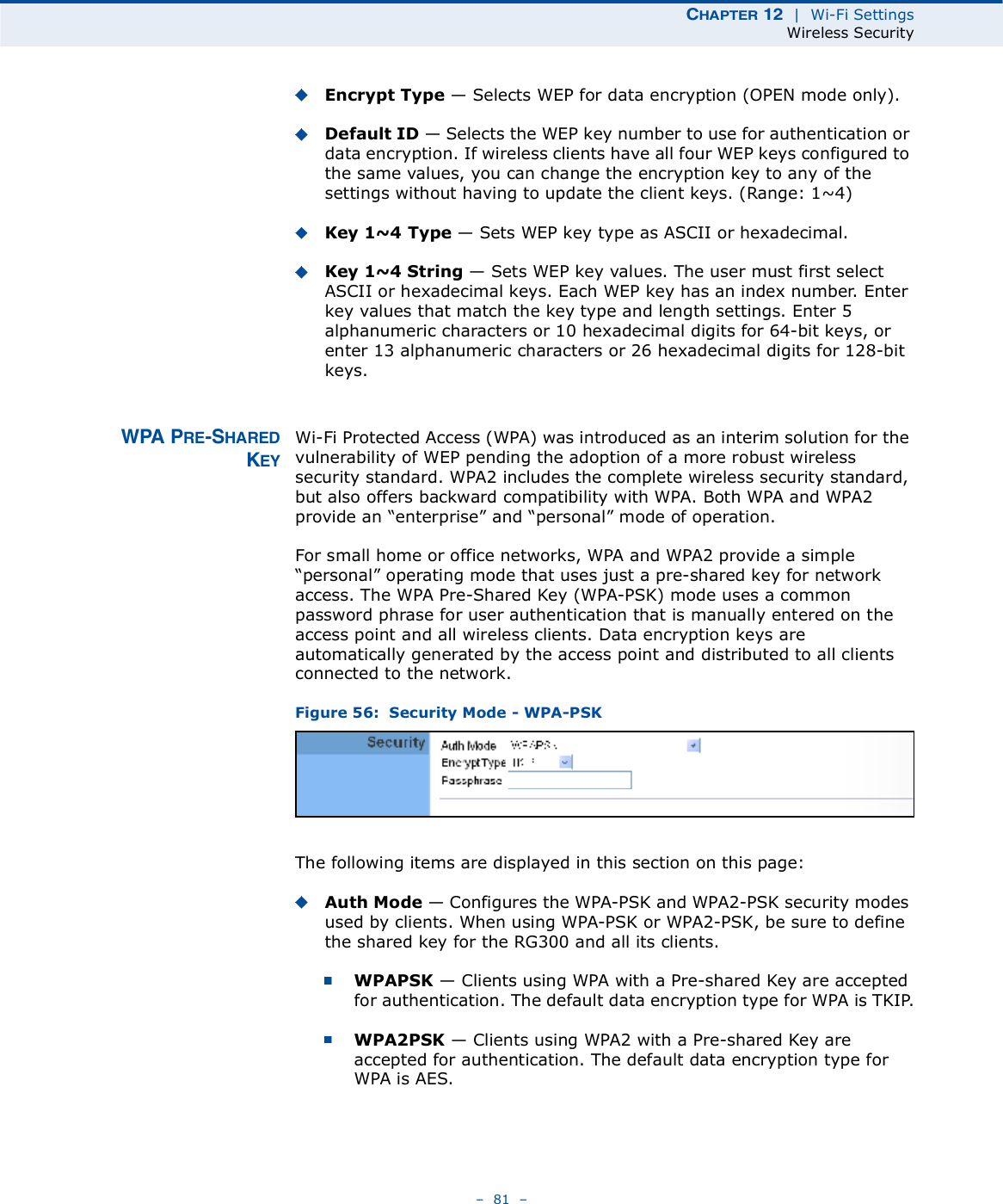 ÝØßÐÌÛÎ ïî  |  Wi-Fi SettingsWireless Security   81   Encrypt Type $ Selects WEP for data encryption (OPEN mode only).Default ID $ Selects the WEP key number to use for authentication or data encryption. If wireless clients have all four WEP keys configured to the same values, you can change the encryption key to any of the settings without having to update the client keys. (Range:1~4)Key 1~4 Type $ Sets WEP key type as ASCII or hexadecimal. Key 1~4 String $ Sets WEP key values. The user must first select ASCII or hexadecimal keys. Each WEP key has an index number. Enter key values that match the key type and length settings. Enter 5 alphanumeric characters or 10 hexadecimal digits for 64-bit keys, or enter 13 alphanumeric characters or 26 hexadecimal digits for 128-bit keys. ÉÐß ÐÎÛóÍØßÎÛÜÕÛÇWi-Fi Protected Access (WPA) was introduced as an interim solution for the vulnerability of WEP pending the adoption of a more robust wireless security standard. WPA2 includes the complete wireless security standard, but also offers backward compatibility with WPA. Both WPA and WPA2 provide an &quot;enterprise# and &quot;personal# mode of operation.For small home or office networks, WPA and WPA2 provide a simple &quot;personal# operating mode that uses just a pre-shared key for network access. The WPA Pre-Shared Key (WPA-PSK) mode uses a common password phrase for user authentication that is manually entered on the access point and all wireless clients. Data encryption keys are automatically generated by the access point and distributed to all clients connected to the network.Figure 56:  Security Mode - WPA-PSKThe following items are displayed in this section on this page:Auth Mode $ Configures the WPA-PSK and WPA2-PSK security modes used by clients. When using WPA-PSK or WPA2-PSK, be sure to define the shared key for the RG300 and all its clients. WPAPSK $ Clients using WPA with a Pre-shared Key are accepted for authentication. The default data encryption type for WPA is TKIP.WPA2PSK $ Clients using WPA2 with a Pre-shared Key are accepted for authentication. The default data encryption type for WPA is AES.