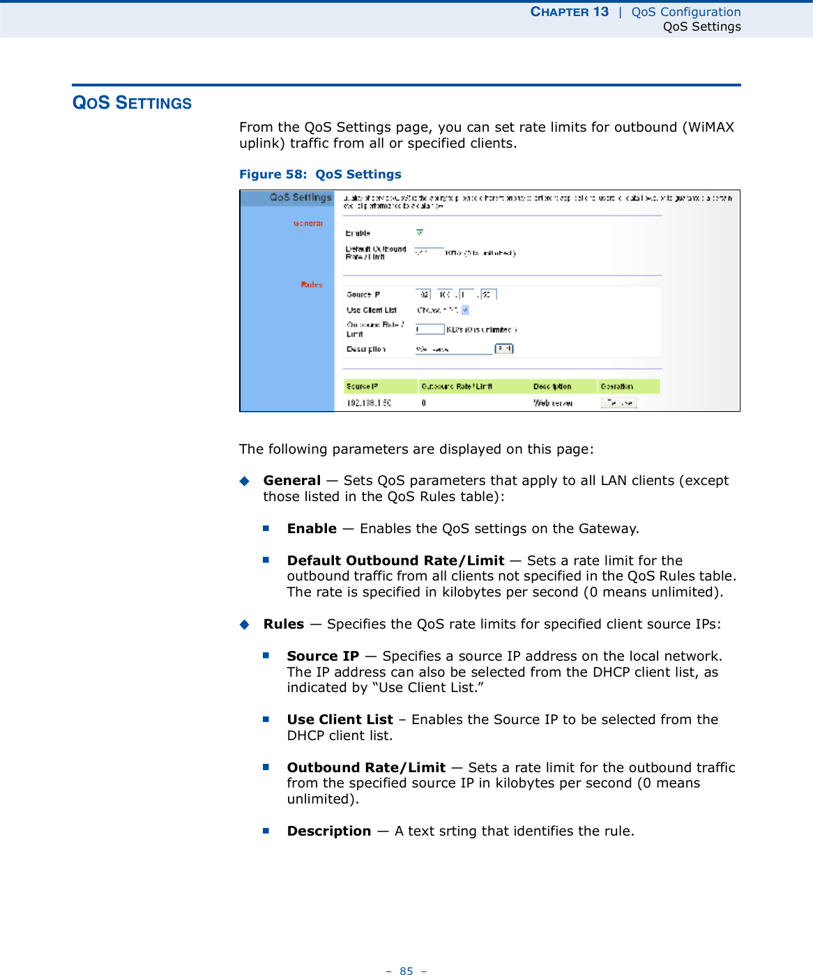 ÝØßÐÌÛÎ ïí  |  QoS ConfigurationQoS Settings   85   ÏÑÍ ÍÛÌÌ×ÒÙÍFrom the QoS Settings page, you can set rate limits for outbound (WiMAX uplink) traffic from all or specified clients.Figure 58:  QoS SettingsThe following parameters are displayed on this page:General $ Sets QoS parameters that apply to all LAN clients (except those listed in the QoS Rules table):Enable $ Enables the QoS settings on the Gateway.Default Outbound Rate/Limit $ Sets a rate limit for the outbound traffic from all clients not specified in the QoS Rules table. The rate is specified in kilobytes per second (0 means unlimited).Rules $ Specifies the QoS rate limits for specified client source IPs: Source IP $ Specifies a source IP address on the local network. The IP address can also be selected from the DHCP client list, as indicated by &quot;Use Client List.#Use Client List   Enables the Source IP to be selected from the DHCP client list.Outbound Rate/Limit $ Sets a rate limit for the outbound traffic from the specified source IP in kilobytes per second (0 means unlimited).Description $ A text srting that identifies the rule.