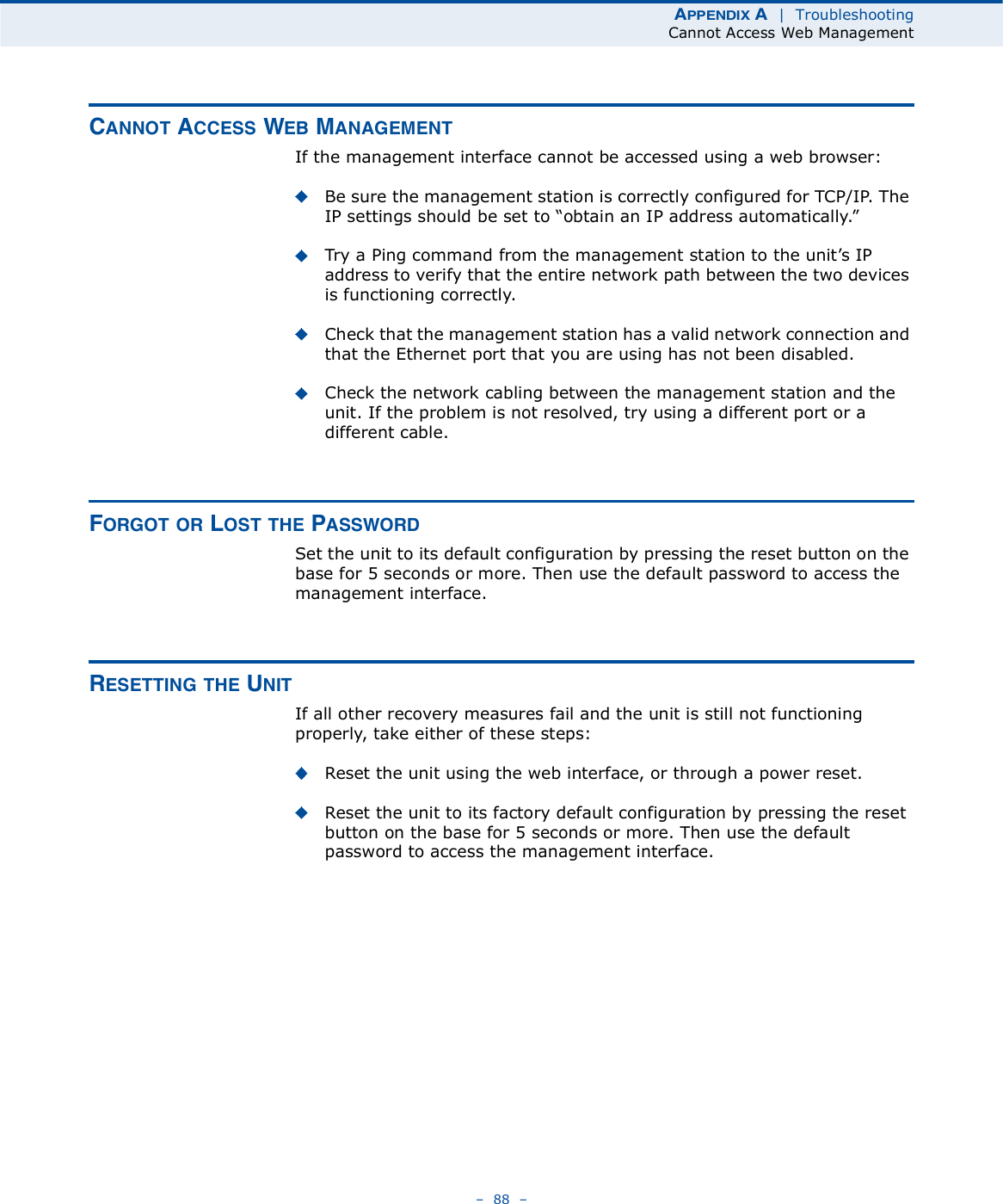 ßÐÐÛÒÜ×È ß  |  TroubleshootingCannot Access Web Management   88   ÝßÒÒÑÌ ßÝÝÛÍÍ ÉÛÞ ÓßÒßÙÛÓÛÒÌIf the management interface cannot be accessed using a web browser:Be sure the management station is correctly configured for TCP/IP. The IP settings should be set to &quot;obtain an IP address automatically.#Try a Ping command from the management station to the unit!s IP address to verify that the entire network path between the two devices is functioning correctly.Check that the management station has a valid network connection and that the Ethernet port that you are using has not been disabled. Check the network cabling between the management station and the unit. If the problem is not resolved, try using a different port or a different cable.ÚÑÎÙÑÌ ÑÎ ÔÑÍÌ ÌØÛ ÐßÍÍÉÑÎÜSet the unit to its default configuration by pressing the reset button on the base for 5 seconds or more. Then use the default password to access the management interface.ÎÛÍÛÌÌ×ÒÙ ÌØÛ ËÒ×ÌIf all other recovery measures fail and the unit is still not functioning properly, take either of these steps:Reset the unit using the web interface, or through a power reset.Reset the unit to its factory default configuration by pressing the reset button on the base for 5 seconds or more. Then use the default password to access the management interface. 