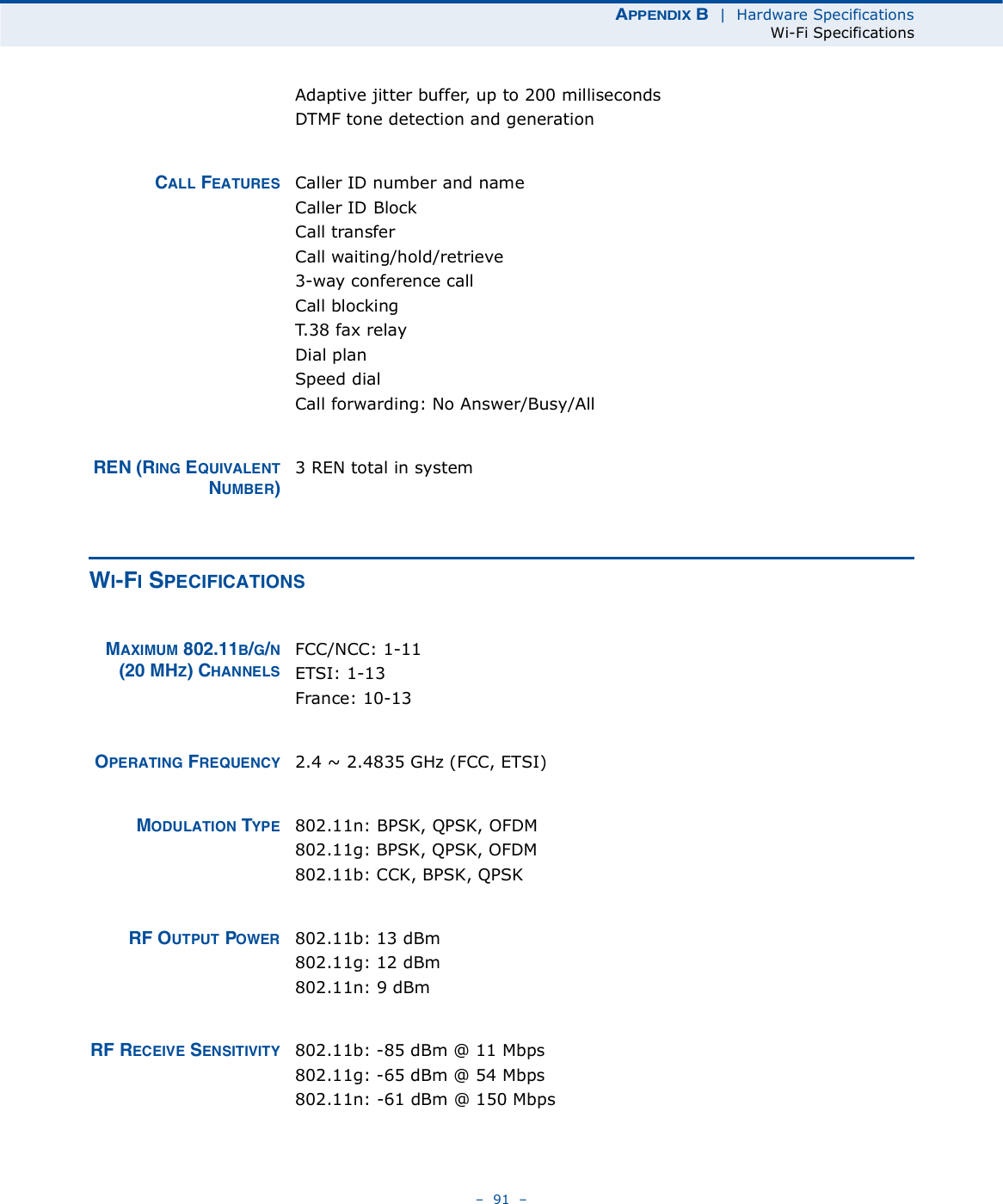 ßÐÐÛÒÜ×È Þ  |  Hardware SpecificationsWi-Fi Specifications   91   Adaptive jitter buffer, up to 200 millisecondsDTMF tone detection and generationÝßÔÔ ÚÛßÌËÎÛÍ Caller ID number and nameCaller ID BlockCall transferCall waiting/hold/retrieve3-way conference callCall blockingT.38 fax relayDial planSpeed dialCall forwarding: No Answer/Busy/AllÎÛÒ øÎ×ÒÙ ÛÏË×ÊßÔÛÒÌÒËÓÞÛÎ÷3 REN total in systemÉ×óÚ× ÍÐÛÝ×Ú×ÝßÌ×ÑÒÍÓßÈ×ÓËÓ èðîòïïÞñÙñÒøîð ÓØÆ÷ ÝØßÒÒÛÔÍFCC/NCC: 1-11ETSI: 1-13 France: 10-13ÑÐÛÎßÌ×ÒÙ ÚÎÛÏËÛÒÝÇ 2.4 ~ 2.4835 GHz (FCC, ETSI)ÓÑÜËÔßÌ×ÑÒ ÌÇÐÛ 802.11n: BPSK, QPSK, OFDM802.11g: BPSK, QPSK, OFDM802.11b: CCK, BPSK, QPSKÎÚ ÑËÌÐËÌ ÐÑÉÛÎ 802.11b: 13 dBm802.11g: 12 dBm802.11n: 9 dBmÎÚ ÎÛÝÛ×ÊÛ ÍÛÒÍ×Ì×Ê×ÌÇ 802.11b: -85 dBm @ 11 Mbps802.11g: -65 dBm @ 54 Mbps802.11n: -61 dBm @ 150 Mbps