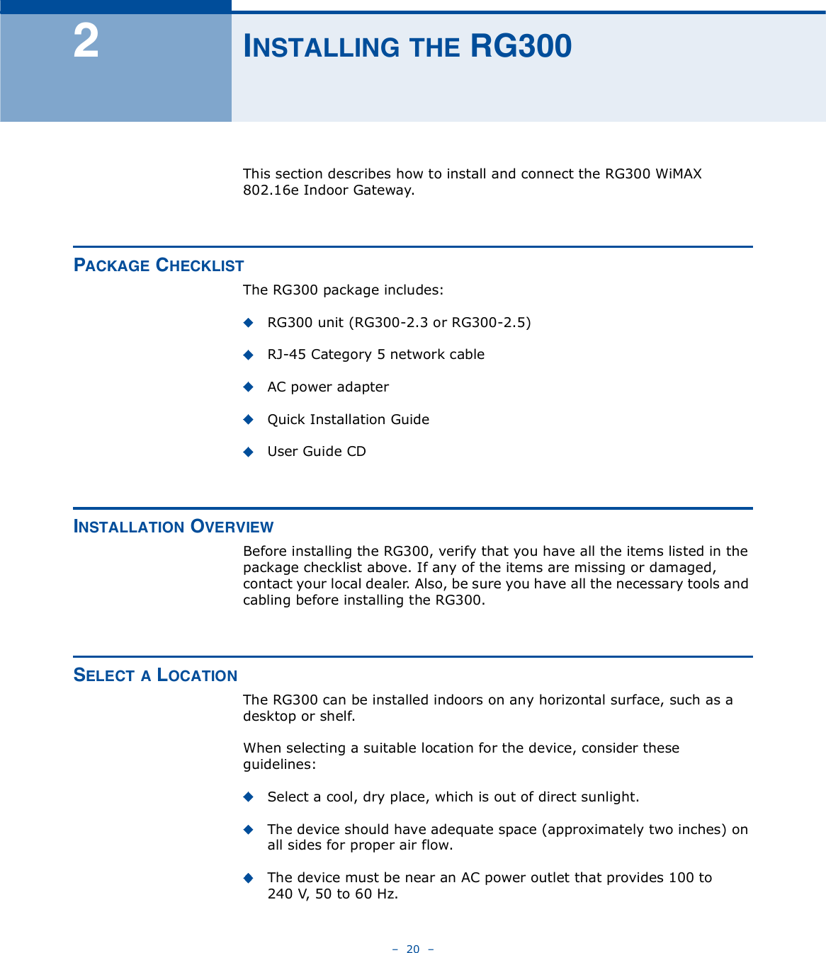    20   î×ÒÍÌßÔÔ×ÒÙ ÌØÛ ÎÙíððThis section describes how to install and connect the RG300 WiMAX 802.16e Indoor Gateway.ÐßÝÕßÙÛ ÝØÛÝÕÔ×ÍÌThe RG300 package includes:RG300 unit (RG300-2.3 or RG300-2.5)RJ-45 Category 5 network cableAC power adapterQuick Installation GuideUser Guide CD×ÒÍÌßÔÔßÌ×ÑÒ ÑÊÛÎÊ×ÛÉBefore installing the RG300, verify that you have all the items listed in the package checklist above. If any of the items are missing or damaged, contact your local dealer. Also, be sure you have all the necessary tools and cabling before installing the RG300.ÍÛÔÛÝÌ ß ÔÑÝßÌ×ÑÒThe RG300 can be installed indoors on any horizontal surface, such as a desktop or shelf. When selecting a suitable location for the device, consider these guidelines:Select a cool, dry place, which is out of direct sunlight.The device should have adequate space (approximately two inches) on all sides for proper air flow.The device must be near an AC power outlet that provides 100 to 240V, 50 to 60Hz.